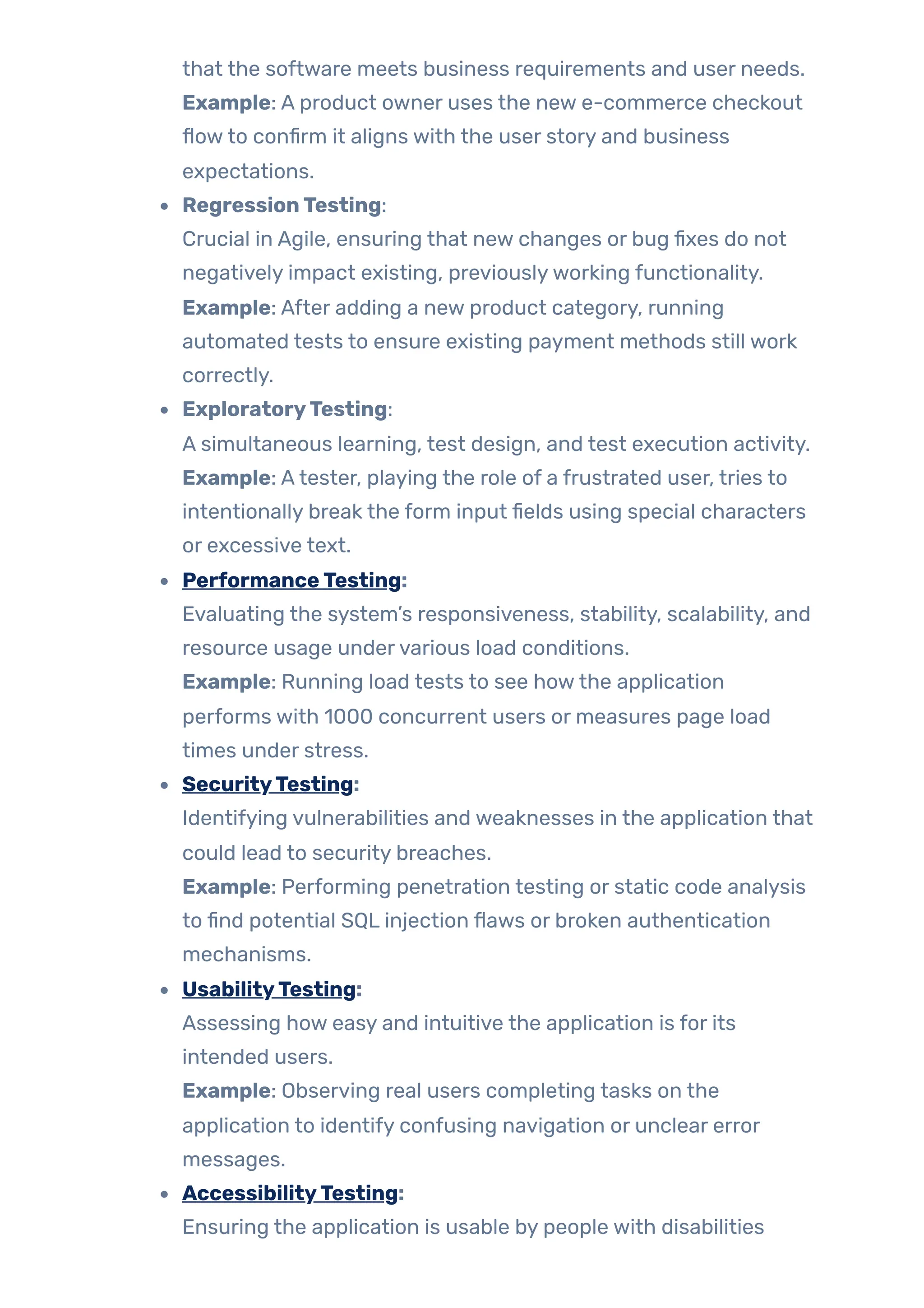 that the software meets business requirements and user needs.
Example: A product owner uses the new e-commerce checkout
flowto confirm it aligns with the user story and business
expectations.
RegressionTesting:
Crucial in Agile, ensuring that new changes or bug fixes do not
negatively impact existing, previouslyworking functionality.
Example: After adding a new product category, running
automated tests to ensure existing payment methods still work
correctly.
ExploratoryTesting:
A simultaneous learning, test design, and test execution activity.
Example: Atester, playing the role of a frustrated user, tries to
intentionally break the form input fields using special characters
or excessive text.
PerformanceTesting:
Evaluating the system’s responsiveness, stability, scalability, and
resource usage undervarious load conditions.
Example: Running load tests to see howthe application
performs with 1000 concurrent users or measures page load
times under stress.
SecurityTesting:
Identifying vulnerabilities and weaknesses in the application that
could lead to security breaches.
Example: Performing penetration testing or static code analysis
to find potential SQL injection flaws or broken authentication
mechanisms.
UsabilityTesting:
Assessing how easy and intuitive the application is for its
intended users.
Example: Observing real users completing tasks on the
application to identify confusing navigation or unclear error
messages.
AccessibilityTesting:
Ensuring the application is usable by people with disabilities
 