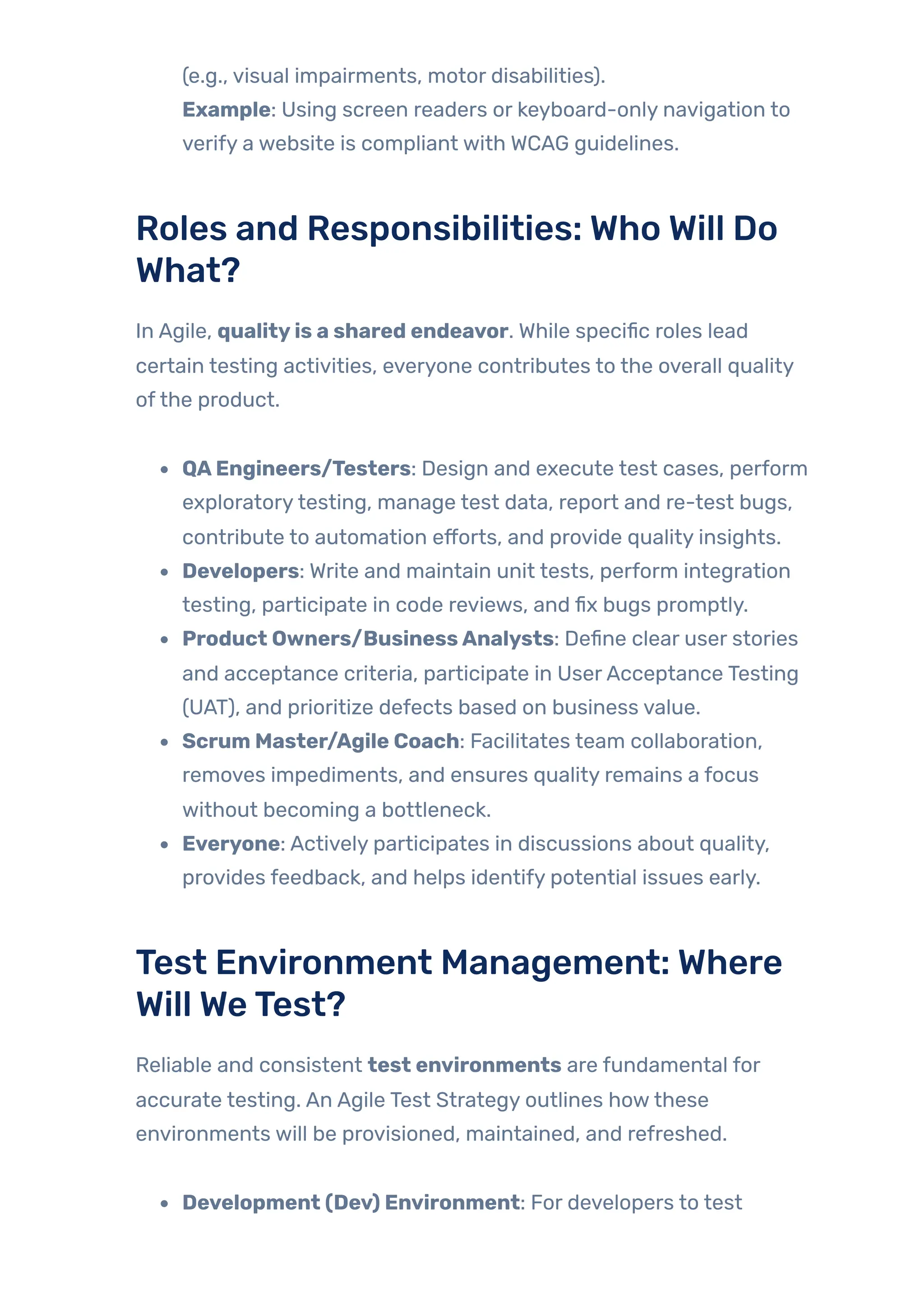 (e.g., visual impairments, motor disabilities).
Example: Using screen readers or keyboard-only navigation to
verify a website is compliant with WCAG guidelines.
Roles and Responsibilities: Who Will Do
What?
In Agile, qualityis a shared endeavor. While specific roles lead
certain testing activities, everyone contributes to the overall quality
ofthe product.
QAEngineers/Testers: Design and execute test cases, perform
exploratorytesting, manage test data, report and re-test bugs,
contribute to automation efforts, and provide quality insights.
Developers: Write and maintain unit tests, perform integration
testing, participate in code reviews, and fix bugs promptly.
Product Owners/BusinessAnalysts: Define clear user stories
and acceptance criteria, participate in UserAcceptance Testing
(UAT), and prioritize defects based on business value.
Scrum Master/Agile Coach: Facilitates team collaboration,
removes impediments, and ensures quality remains a focus
without becoming a bottleneck.
Everyone: Actively participates in discussions about quality,
provides feedback, and helps identify potential issues early.
Test Environment Management: Where
Will WeTest?
Reliable and consistent test environments are fundamental for
accurate testing. An Agile Test Strategy outlines howthese
environments will be provisioned, maintained, and refreshed.
Development (Dev) Environment: For developers to test
 