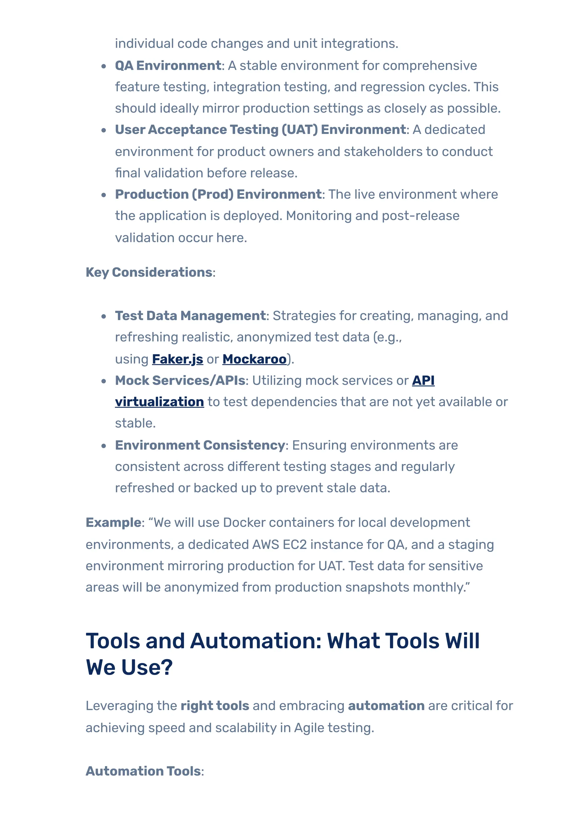 individual code changes and unit integrations.
QAEnvironment: A stable environment for comprehensive
feature testing, integration testing, and regression cycles. This
should ideally mirror production settings as closely as possible.
UserAcceptanceTesting (UAT) Environment: A dedicated
environment for product owners and stakeholders to conduct
final validation before release.
Production (Prod) Environment: The live environment where
the application is deployed. Monitoring and post-release
validation occur here.
KeyConsiderations:
Test Data Management: Strategies for creating, managing, and
refreshing realistic, anonymized test data (e.g.,
using Faker.js or Mockaroo).
MockServices/APIs: Utilizing mock services or API
virtualization to test dependencies that are not yet available or
stable.
Environment Consistency: Ensuring environments are
consistent across different testing stages and regularly
refreshed or backed up to prevent stale data.
Example: “We will use Docker containers for local development
environments, a dedicated AWS EC2 instance for QA, and a staging
environment mirroring production for UAT. Test data for sensitive
areas will be anonymized from production snapshots monthly.”
Tools andAutomation: WhatTools Will
We Use?
Leveraging the righttools and embracing automation are critical for
achieving speed and scalability in Agile testing.
AutomationTools:
 