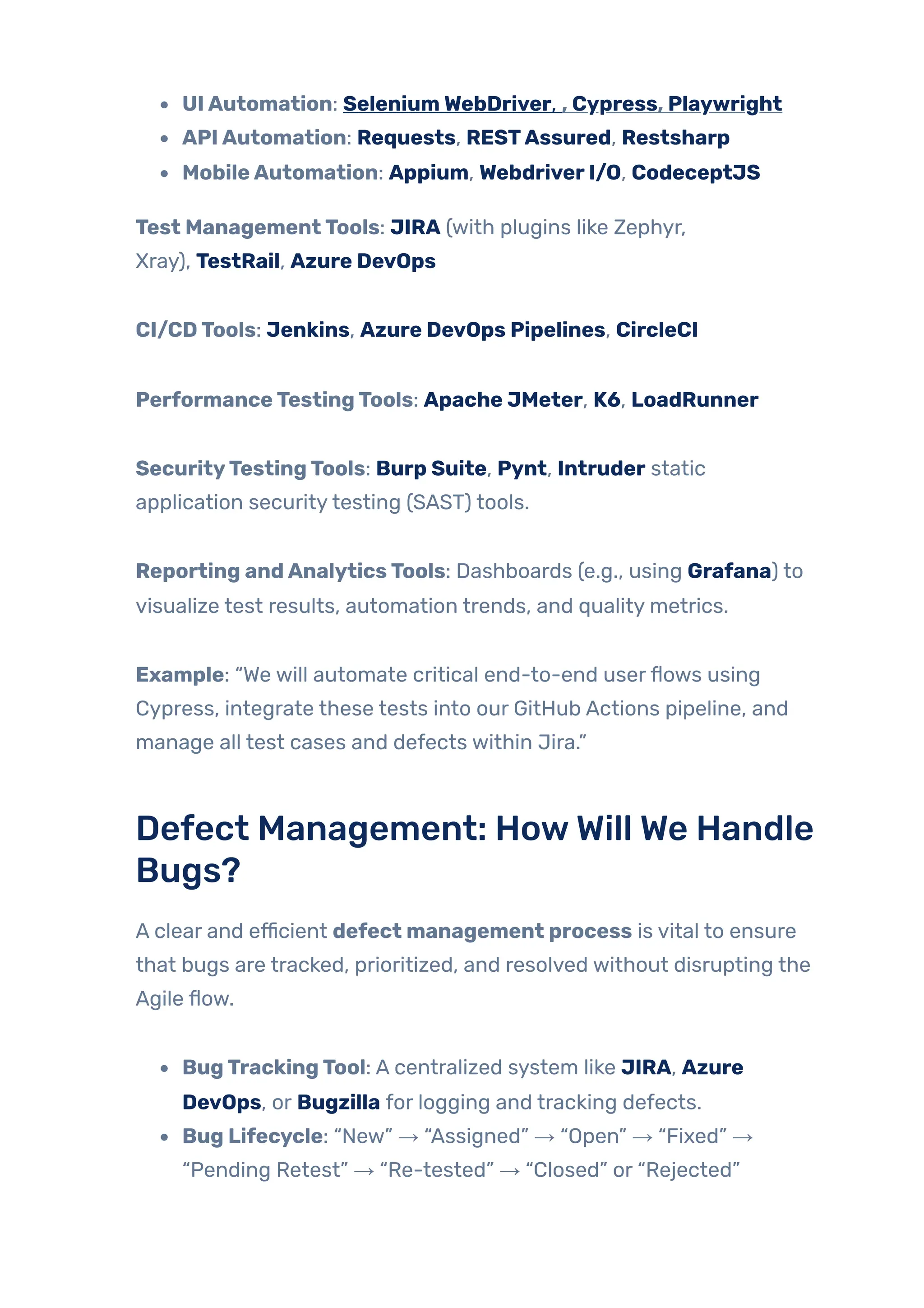 UIAutomation: SeleniumWebDriver, , Cypress, Playwright
APIAutomation: Requests, RESTAssured, Restsharp
MobileAutomation: Appium, WebdriverI/O, CodeceptJS
Test ManagementTools: JIRA (with plugins like Zephyr,
Xray), TestRail, Azure DevOps
CI/CDTools: Jenkins, Azure DevOps Pipelines, CircleCI
PerformanceTestingTools: Apache JMeter, K6, LoadRunner
SecurityTestingTools: Burp Suite, Pynt, Intruder static
application securitytesting (SAST) tools.
Reporting andAnalyticsTools: Dashboards (e.g., using Grafana) to
visualize test results, automation trends, and quality metrics.
Example: “We will automate critical end-to-end userflows using
Cypress, integrate these tests into our GitHub Actions pipeline, and
manage all test cases and defects within Jira.”
Defect Management: HowWill We Handle
Bugs?
A clear and efficient defect management process is vital to ensure
that bugs are tracked, prioritized, and resolved without disrupting the
Agile flow.
BugTrackingTool: A centralized system like JIRA, Azure
DevOps, or Bugzilla for logging and tracking defects.
Bug Lifecycle: “New” → “Assigned” → “Open” → “Fixed” →
“Pending Retest” → “Re-tested” → “Closed” or “Rejected”
 