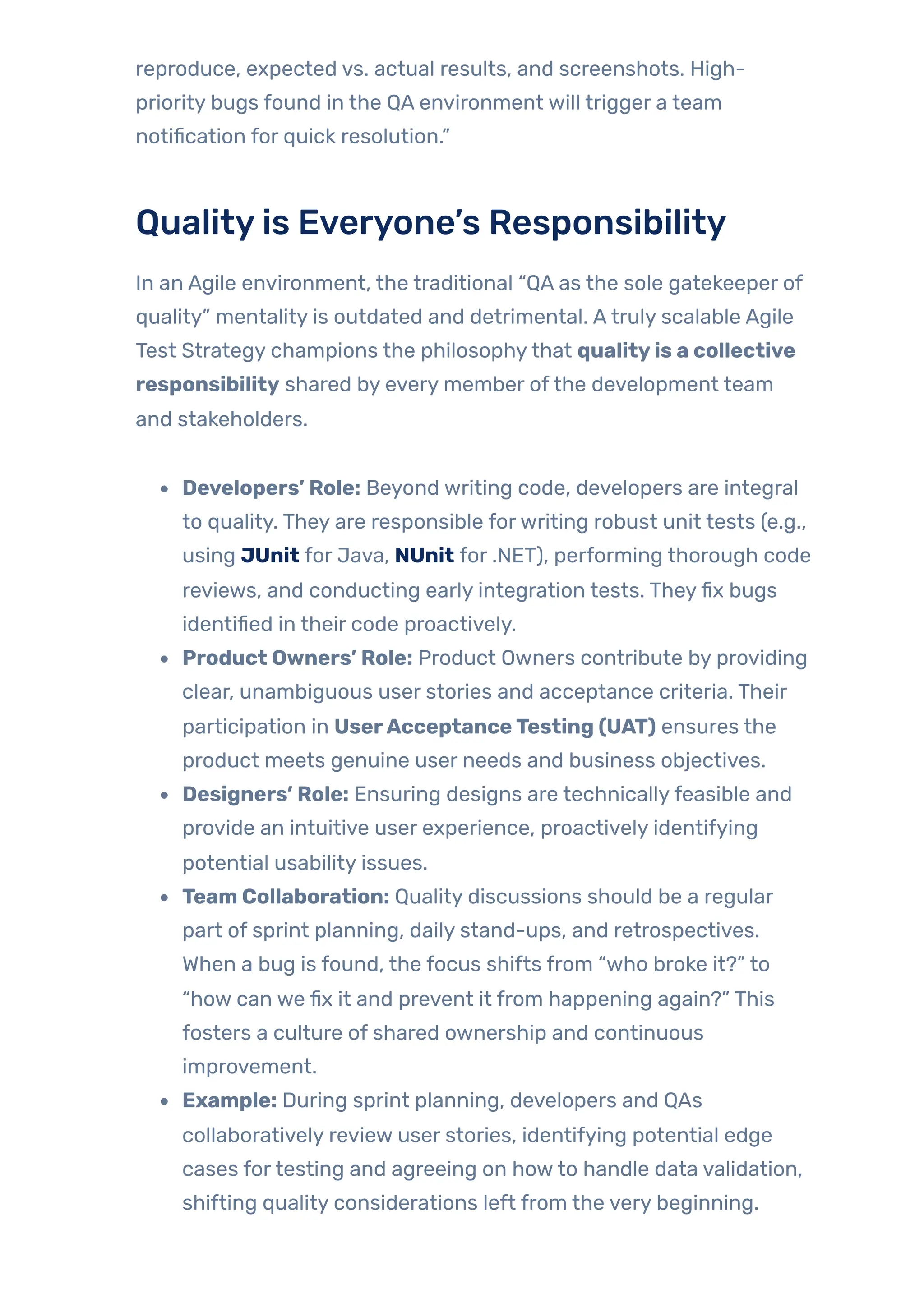 reproduce, expected vs. actual results, and screenshots. High-
priority bugs found in the QA environment will trigger a team
notification for quick resolution.”
Qualityis Everyone’s Responsibility
In an Agile environment, the traditional “QA as the sole gatekeeper of
quality” mentality is outdated and detrimental. Atruly scalable Agile
Test Strategy champions the philosophythat qualityis a collective
responsibility shared by every member ofthe development team
and stakeholders.
Developers’ Role: Beyond writing code, developers are integral
to quality. They are responsible forwriting robust unit tests (e.g.,
using JUnit for Java, NUnit for .NET), performing thorough code
reviews, and conducting early integration tests. Theyfix bugs
identified in their code proactively.
Product Owners’ Role: Product Owners contribute by providing
clear, unambiguous user stories and acceptance criteria. Their
participation in UserAcceptanceTesting (UAT) ensures the
product meets genuine user needs and business objectives.
Designers’ Role: Ensuring designs are technicallyfeasible and
provide an intuitive user experience, proactively identifying
potential usability issues.
Team Collaboration: Quality discussions should be a regular
part of sprint planning, daily stand-ups, and retrospectives.
When a bug is found, the focus shifts from “who broke it?” to
“how can we fix it and prevent it from happening again?” This
fosters a culture of shared ownership and continuous
improvement.
Example: During sprint planning, developers and QAs
collaboratively review user stories, identifying potential edge
cases fortesting and agreeing on howto handle data validation,
shifting quality considerations left from the very beginning.
 