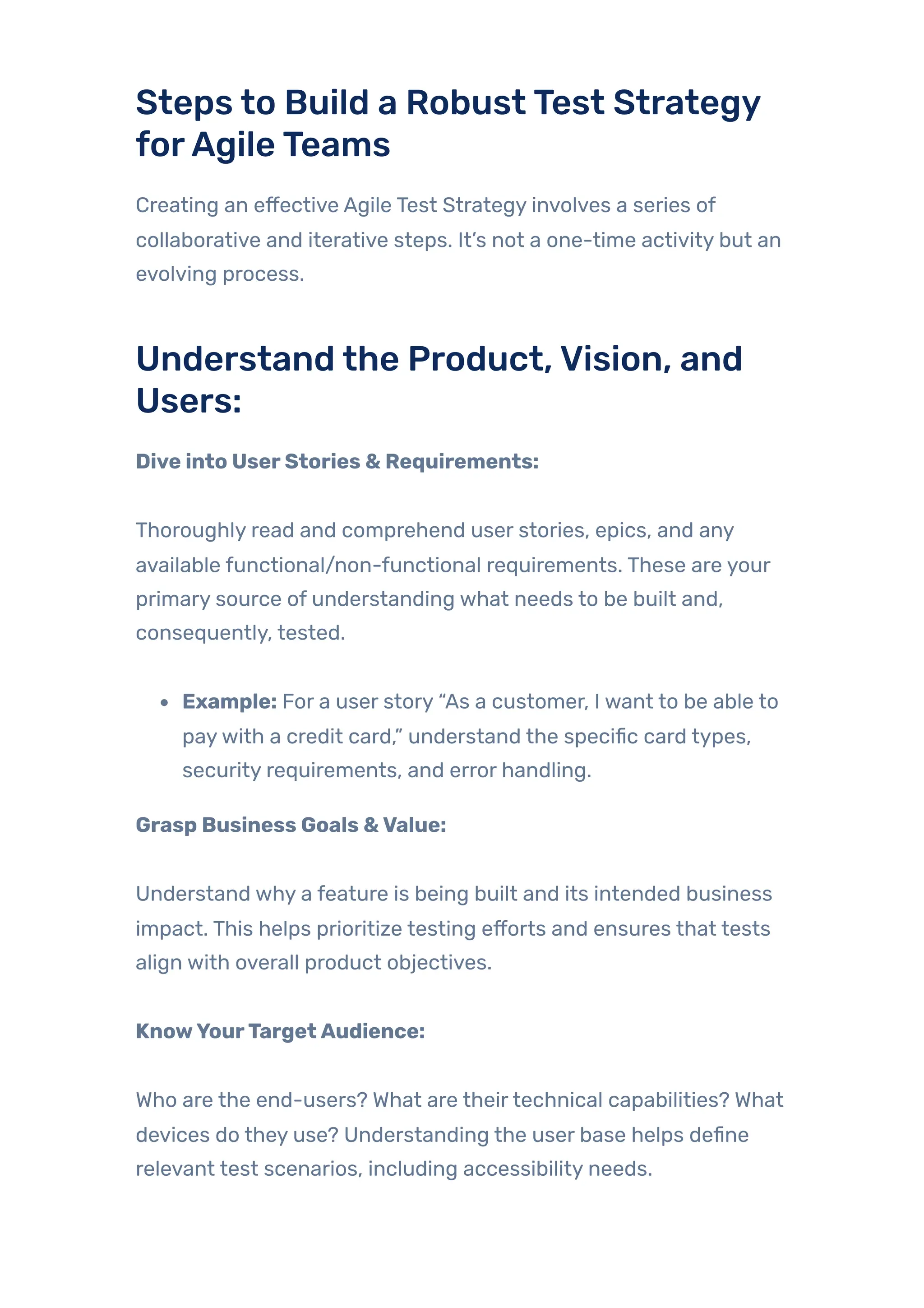 Steps to Build a RobustTest Strategy
forAgileTeams
Creating an effective Agile Test Strategy involves a series of
collaborative and iterative steps. It’s not a one-time activity but an
evolving process.
Understand the Product,Vision, and
Users:
Dive into UserStories & Requirements:
Thoroughly read and comprehend user stories, epics, and any
available functional/non-functional requirements. These are your
primary source of understanding what needs to be built and,
consequently, tested.
Example: For a user story “As a customer, I want to be able to
paywith a credit card,” understand the specific card types,
security requirements, and error handling.
Grasp Business Goals &Value:
Understand why a feature is being built and its intended business
impact. This helps prioritize testing efforts and ensures that tests
align with overall product objectives.
KnowYourTargetAudience:
Who are the end-users? What are theirtechnical capabilities? What
devices do they use? Understanding the user base helps define
relevant test scenarios, including accessibility needs.
 