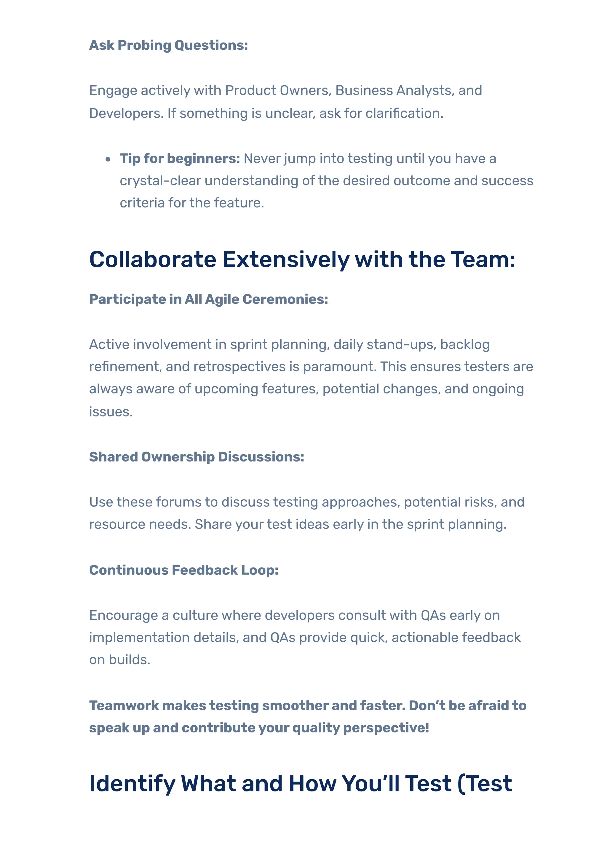 AskProbing Questions:
Engage activelywith Product Owners, Business Analysts, and
Developers. If something is unclear, ask for clarification.
Tipforbeginners: Never jump into testing until you have a
crystal-clear understanding ofthe desired outcome and success
criteria forthe feature.
Collaborate Extensivelywith theTeam:
Participate inAllAgile Ceremonies:
Active involvement in sprint planning, daily stand-ups, backlog
refinement, and retrospectives is paramount. This ensures testers are
always aware of upcoming features, potential changes, and ongoing
issues.
Shared Ownership Discussions:
Use these forums to discuss testing approaches, potential risks, and
resource needs. Share yourtest ideas early in the sprint planning.
Continuous FeedbackLoop:
Encourage a culture where developers consult with QAs early on
implementation details, and QAs provide quick, actionable feedback
on builds.
Teamworkmakestesting smootherandfaster. Don’t be afraidto
speakup and contributeyourqualityperspective!
IdentifyWhat and HowYou’llTest (Test
 