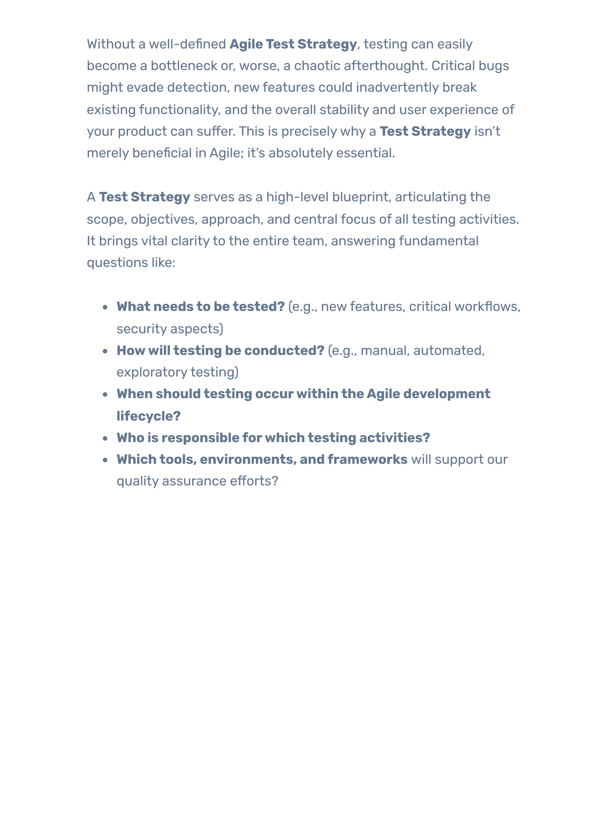 Without a well-defined AgileTest Strategy, testing can easily
become a bottleneck or, worse, a chaotic afterthought. Critical bugs
might evade detection, newfeatures could inadvertently break
existing functionality, and the overall stability and user experience of
your product can suffer. This is preciselywhy a Test Strategy isn’t
merely beneficial in Agile; it’s absolutely essential.
A Test Strategy serves as a high-level blueprint, articulating the
scope, objectives, approach, and central focus of all testing activities.
It brings vital clarityto the entire team, answering fundamental
questions like:
What needsto betested? (e.g., newfeatures, critical workflows,
security aspects)
Howwilltesting be conducted? (e.g., manual, automated,
exploratorytesting)
When shouldtesting occurwithintheAgile development
lifecycle?
Who is responsibleforwhichtesting activities?
Whichtools, environments, andframeworks will support our
quality assurance efforts?
 