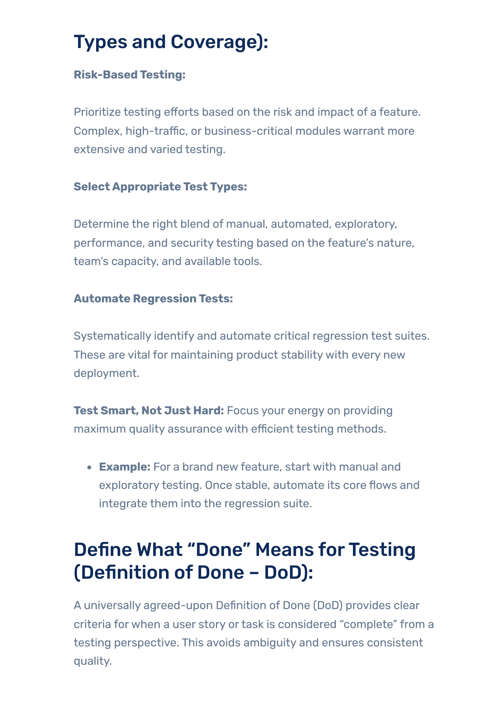 Types and Coverage):
Risk-BasedTesting:
Prioritize testing efforts based on the risk and impact of a feature.
Complex, high-traffic, or business-critical modules warrant more
extensive and varied testing.
SelectAppropriateTestTypes:
Determine the right blend of manual, automated, exploratory,
performance, and securitytesting based on the feature’s nature,
team’s capacity, and available tools.
Automate RegressionTests:
Systematically identify and automate critical regression test suites.
These are vital for maintaining product stabilitywith every new
deployment.
Test Smart, Not Just Hard: Focus your energy on providing
maximum quality assurance with efficient testing methods.
Example: For a brand newfeature, start with manual and
exploratorytesting. Once stable, automate its core flows and
integrate them into the regression suite.
Define What “Done” Means forTesting
(Definition ofDone – DoD):
A universally agreed-upon Definition of Done (DoD) provides clear
criteria forwhen a user story ortask is considered “complete” from a
testing perspective. This avoids ambiguity and ensures consistent
quality.
 