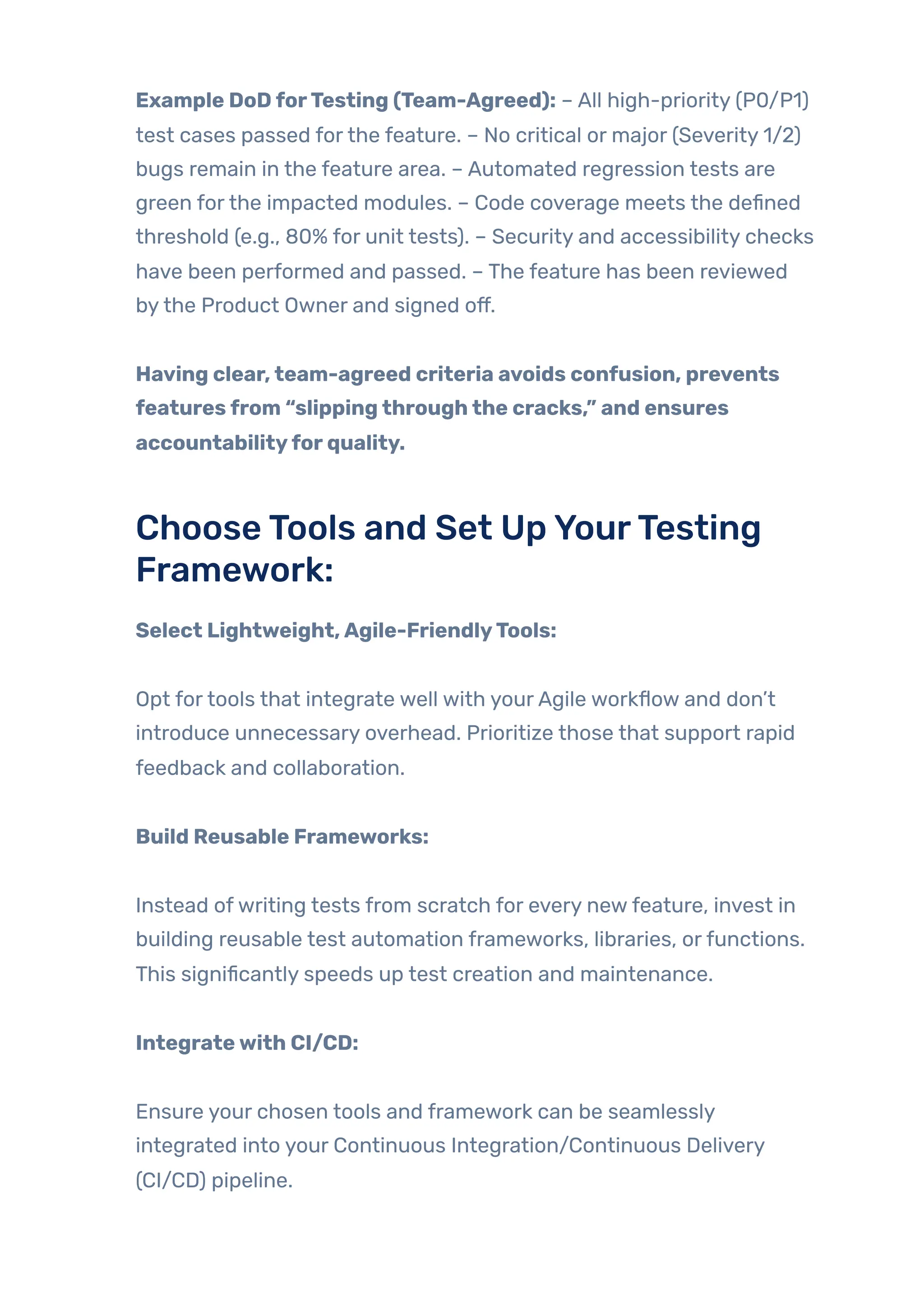 Example DoDforTesting (Team-Agreed): – All high-priority (P0/P1)
test cases passed forthe feature. – No critical or major (Severity 1/2)
bugs remain in the feature area. – Automated regression tests are
green forthe impacted modules. – Code coverage meets the defined
threshold (e.g., 80% for unit tests). – Security and accessibility checks
have been performed and passed. – The feature has been reviewed
bythe Product Owner and signed off.
Having clear,team-agreed criteria avoids confusion, prevents
featuresfrom “slippingthroughthe cracks,” and ensures
accountabilityforquality.
ChooseTools and Set UpYourTesting
Framework:
Select Lightweight,Agile-FriendlyTools:
Opt fortools that integrate well with yourAgile workflow and don’t
introduce unnecessary overhead. Prioritize those that support rapid
feedback and collaboration.
Build Reusable Frameworks:
Instead ofwriting tests from scratch for every newfeature, invest in
building reusable test automation frameworks, libraries, orfunctions.
This significantly speeds up test creation and maintenance.
Integratewith CI/CD:
Ensure your chosen tools and framework can be seamlessly
integrated into your Continuous Integration/Continuous Delivery
(CI/CD) pipeline.
 