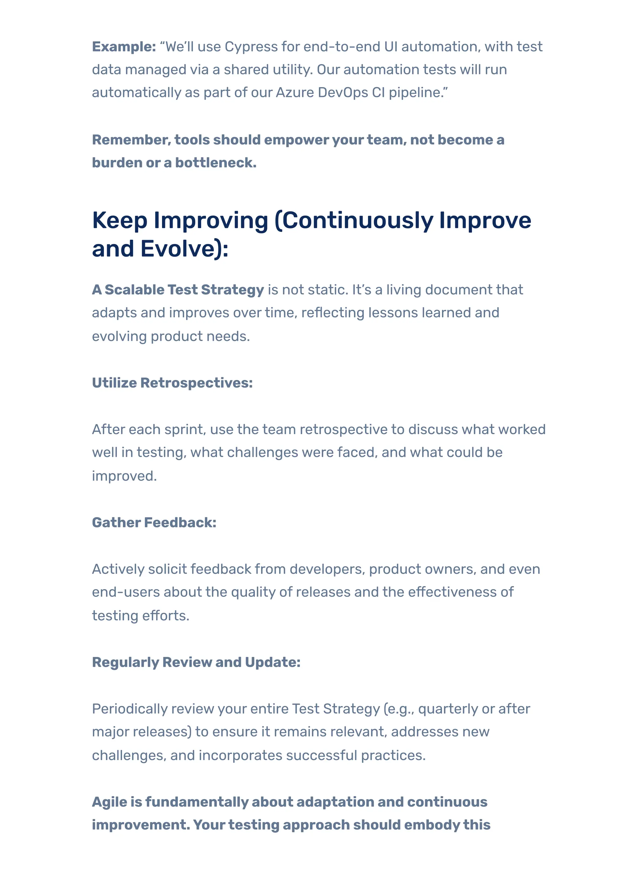 Example: “We’ll use Cypress for end-to-end UI automation, with test
data managed via a shared utility. Our automation tests will run
automatically as part of ourAzure DevOps CI pipeline.”
Remember,tools should empoweryourteam, not become a
burden ora bottleneck.
Keep Improving (ContinuouslyImprove
and Evolve):
AScalableTest Strategy is not static. It’s a living document that
adapts and improves overtime, reflecting lessons learned and
evolving product needs.
Utilize Retrospectives:
After each sprint, use the team retrospective to discuss what worked
well in testing, what challenges were faced, and what could be
improved.
GatherFeedback:
Actively solicit feedback from developers, product owners, and even
end-users about the quality of releases and the effectiveness of
testing efforts.
RegularlyReviewand Update:
Periodically reviewyour entire Test Strategy (e.g., quarterly or after
major releases) to ensure it remains relevant, addresses new
challenges, and incorporates successful practices.
Agile isfundamentallyabout adaptation and continuous
improvement.Yourtesting approach should embodythis
 