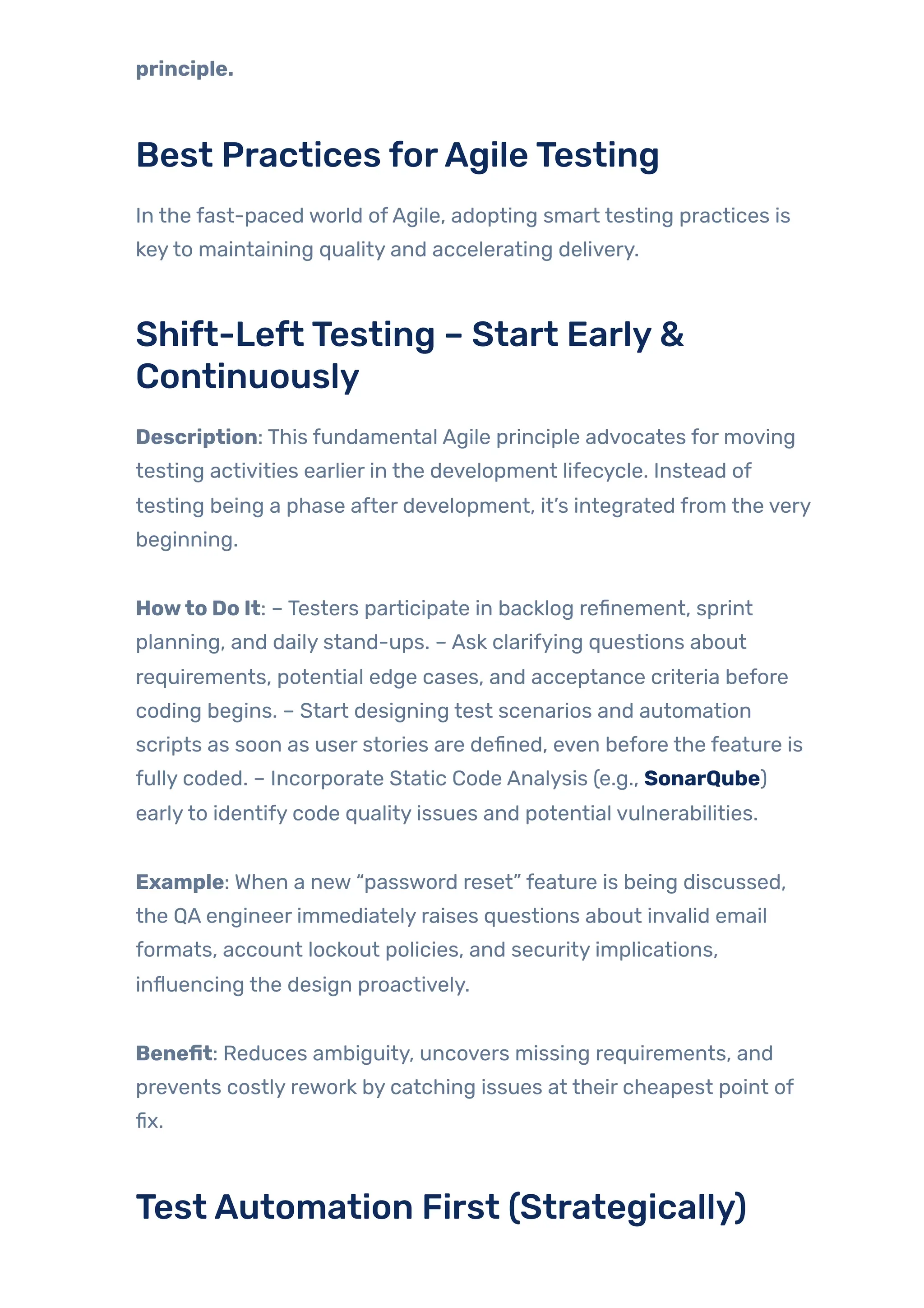 principle.
Best Practices forAgileTesting
In the fast-paced world ofAgile, adopting smart testing practices is
keyto maintaining quality and accelerating delivery.
Shift-LeftTesting – Start Early&
Continuously
Description: This fundamental Agile principle advocates for moving
testing activities earlier in the development lifecycle. Instead of
testing being a phase after development, it’s integrated from the very
beginning.
Howto Do It: – Testers participate in backlog refinement, sprint
planning, and daily stand-ups. – Ask clarifying questions about
requirements, potential edge cases, and acceptance criteria before
coding begins. – Start designing test scenarios and automation
scripts as soon as user stories are defined, even before the feature is
fully coded. – Incorporate Static Code Analysis (e.g., SonarQube)
earlyto identify code quality issues and potential vulnerabilities.
Example: When a new “password reset” feature is being discussed,
the QA engineer immediately raises questions about invalid email
formats, account lockout policies, and security implications,
influencing the design proactively.
Benefit: Reduces ambiguity, uncovers missing requirements, and
prevents costly rework by catching issues at their cheapest point of
fix.
TestAutomation First (Strategically)
 