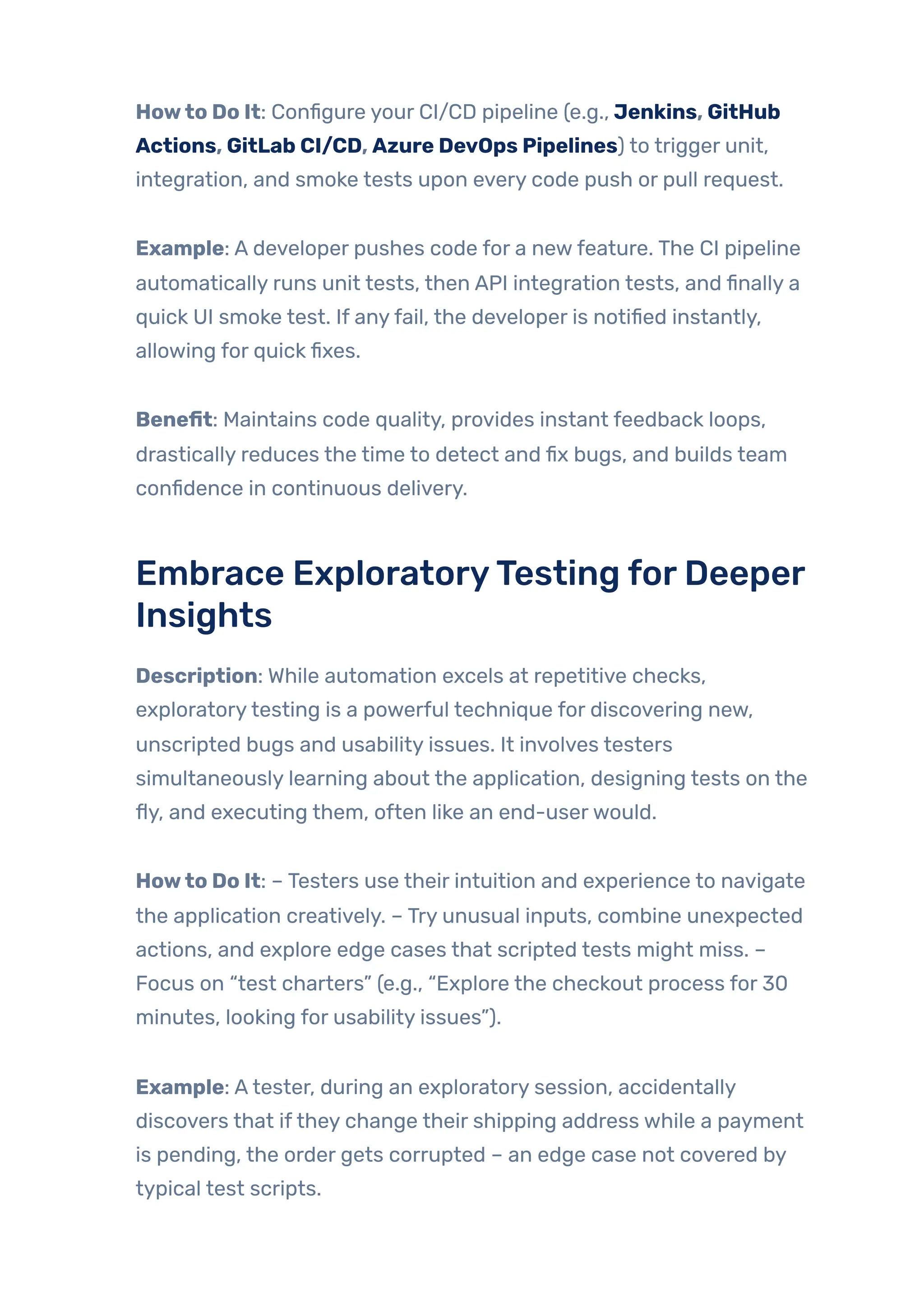 Howto Do It: Configure your CI/CD pipeline (e.g., Jenkins, GitHub
Actions, GitLab CI/CD, Azure DevOps Pipelines) to trigger unit,
integration, and smoke tests upon every code push or pull request.
Example: A developer pushes code for a newfeature. The CI pipeline
automatically runs unit tests, then API integration tests, and finally a
quick UI smoke test. If anyfail, the developer is notified instantly,
allowing for quick fixes.
Benefit: Maintains code quality, provides instant feedback loops,
drastically reduces the time to detect and fix bugs, and builds team
confidence in continuous delivery.
Embrace ExploratoryTesting forDeeper
Insights
Description: While automation excels at repetitive checks,
exploratorytesting is a powerful technique for discovering new,
unscripted bugs and usability issues. It involves testers
simultaneously learning about the application, designing tests on the
fly, and executing them, often like an end-userwould.
Howto Do It: – Testers use their intuition and experience to navigate
the application creatively. – Try unusual inputs, combine unexpected
actions, and explore edge cases that scripted tests might miss. –
Focus on “test charters” (e.g., “Explore the checkout process for 30
minutes, looking for usability issues”).
Example: Atester, during an exploratory session, accidentally
discovers that ifthey change their shipping address while a payment
is pending, the order gets corrupted – an edge case not covered by
typical test scripts.
 
