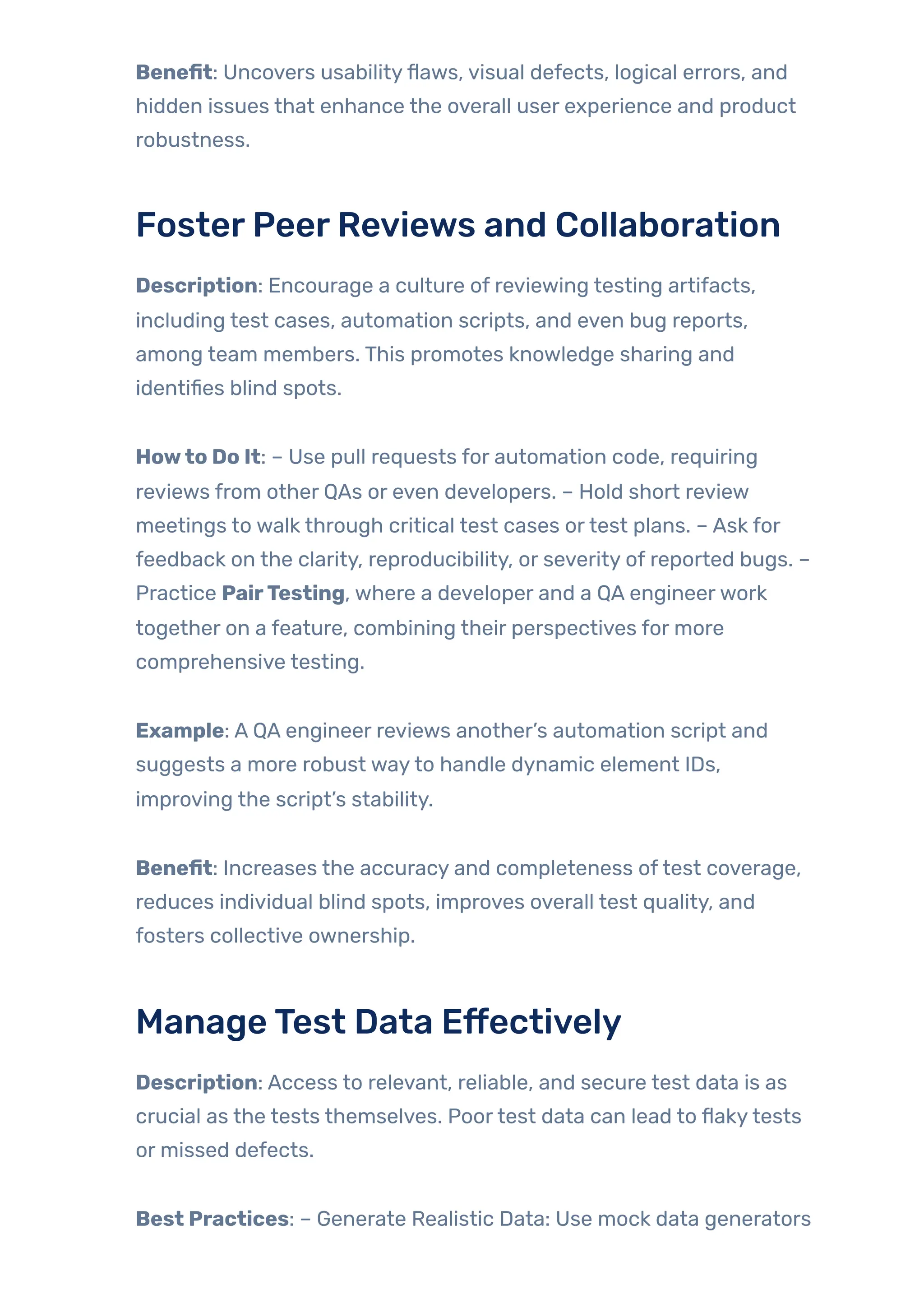 Benefit: Uncovers usabilityflaws, visual defects, logical errors, and
hidden issues that enhance the overall user experience and product
robustness.
FosterPeerReviews and Collaboration
Description: Encourage a culture of reviewing testing artifacts,
including test cases, automation scripts, and even bug reports,
among team members. This promotes knowledge sharing and
identifies blind spots.
Howto Do It: – Use pull requests for automation code, requiring
reviews from other QAs or even developers. – Hold short review
meetings to walk through critical test cases ortest plans. – Ask for
feedback on the clarity, reproducibility, or severity of reported bugs. –
Practice PairTesting, where a developer and a QA engineerwork
together on a feature, combining their perspectives for more
comprehensive testing.
Example: A QA engineer reviews another’s automation script and
suggests a more robust wayto handle dynamic element IDs,
improving the script’s stability.
Benefit: Increases the accuracy and completeness oftest coverage,
reduces individual blind spots, improves overall test quality, and
fosters collective ownership.
ManageTest Data Effectively
Description: Access to relevant, reliable, and secure test data is as
crucial as the tests themselves. Poortest data can lead to flakytests
or missed defects.
Best Practices: – Generate Realistic Data: Use mock data generators
 