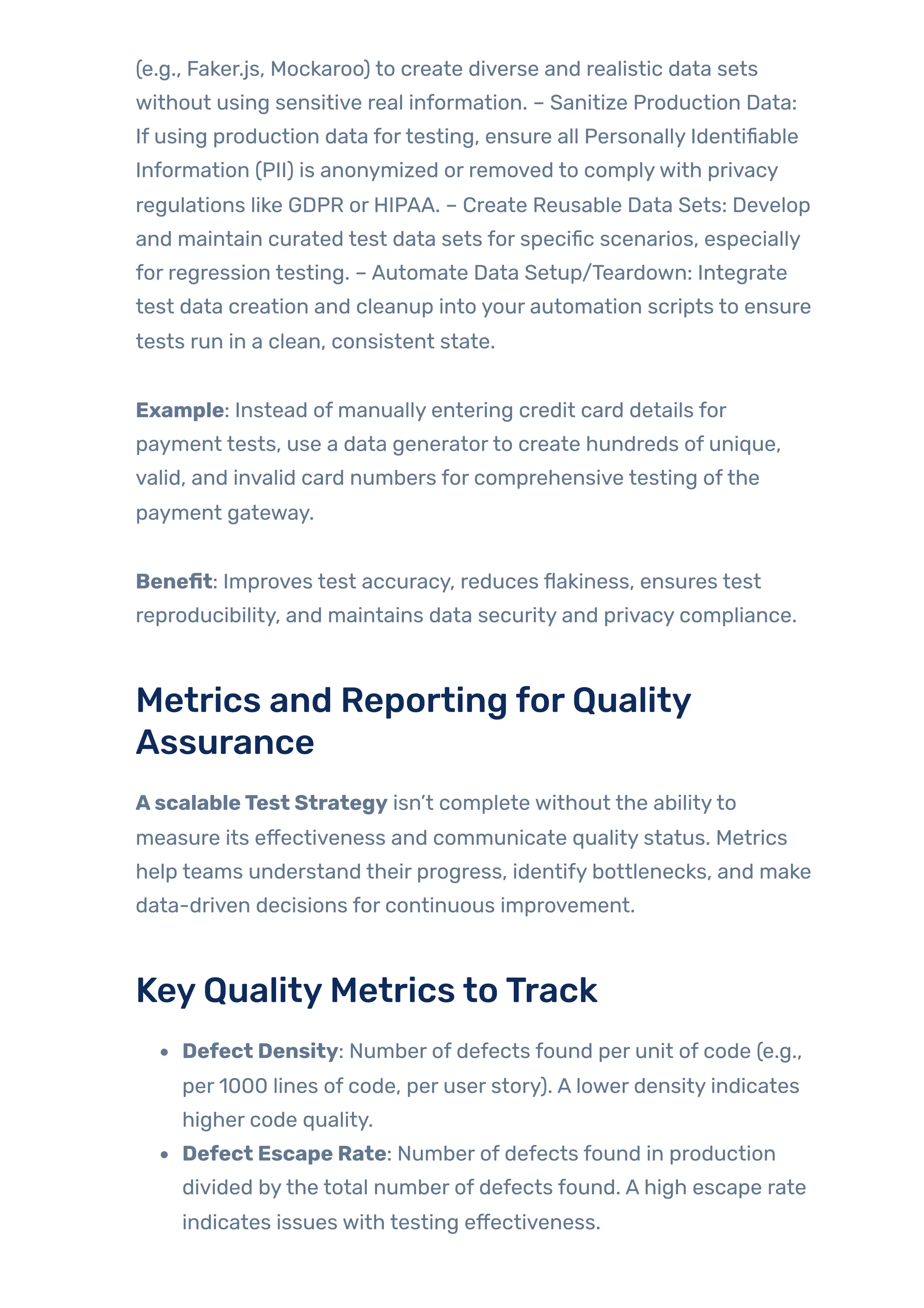 (e.g., Faker.js, Mockaroo) to create diverse and realistic data sets
without using sensitive real information. – Sanitize Production Data:
If using production data fortesting, ensure all Personally Identifiable
Information (PII) is anonymized or removed to complywith privacy
regulations like GDPR or HIPAA. – Create Reusable Data Sets: Develop
and maintain curated test data sets for specific scenarios, especially
for regression testing. – Automate Data Setup/Teardown: Integrate
test data creation and cleanup into your automation scripts to ensure
tests run in a clean, consistent state.
Example: Instead of manually entering credit card details for
payment tests, use a data generatorto create hundreds of unique,
valid, and invalid card numbers for comprehensive testing ofthe
payment gateway.
Benefit: Improves test accuracy, reduces flakiness, ensures test
reproducibility, and maintains data security and privacy compliance.
Metrics and Reporting forQuality
Assurance
AscalableTest Strategy isn’t complete without the abilityto
measure its effectiveness and communicate quality status. Metrics
help teams understand their progress, identify bottlenecks, and make
data-driven decisions for continuous improvement.
KeyQualityMetrics toTrack
Defect Density: Number of defects found per unit of code (e.g.,
per 1000 lines of code, per user story). A lower density indicates
higher code quality.
Defect Escape Rate: Number of defects found in production
divided bythe total number of defects found. A high escape rate
indicates issues with testing effectiveness.
 