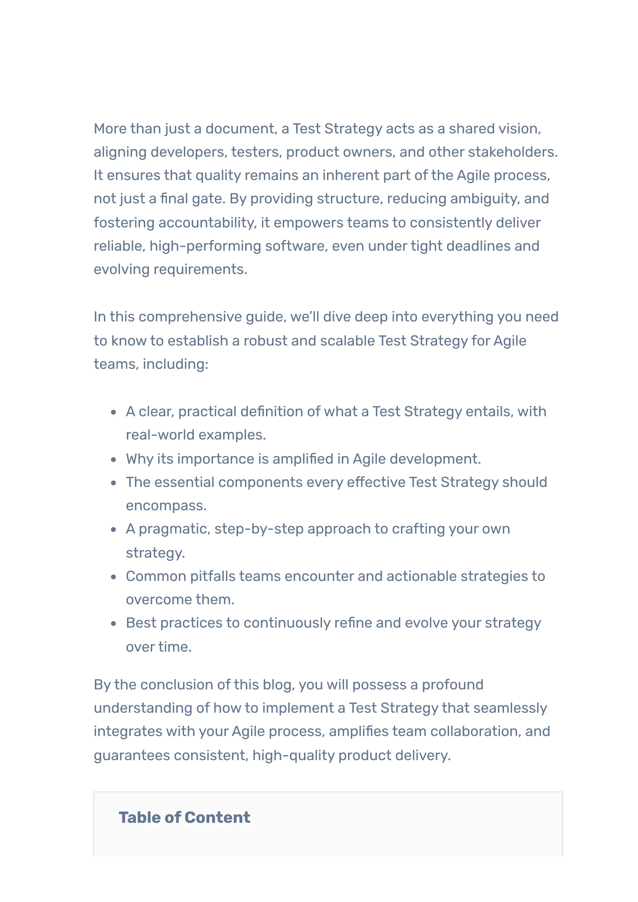 More than just a document, a Test Strategy acts as a shared vision,
aligning developers, testers, product owners, and other stakeholders.
It ensures that quality remains an inherent part ofthe Agile process,
not just a final gate. By providing structure, reducing ambiguity, and
fostering accountability, it empowers teams to consistently deliver
reliable, high-performing software, even undertight deadlines and
evolving requirements.
In this comprehensive guide, we’ll dive deep into everything you need
to knowto establish a robust and scalable Test StrategyforAgile
teams, including:
A clear, practical definition ofwhat a Test Strategy entails, with
real-world examples.
Why its importance is amplified in Agile development.
The essential components every effective Test Strategy should
encompass.
A pragmatic, step-by-step approach to crafting your own
strategy.
Common pitfalls teams encounter and actionable strategies to
overcome them.
Best practices to continuously refine and evolve your strategy
overtime.
Bythe conclusion ofthis blog, you will possess a profound
understanding of howto implement a Test Strategythat seamlessly
integrates with yourAgile process, amplifies team collaboration, and
guarantees consistent, high-quality product delivery.
Table ofContent
 