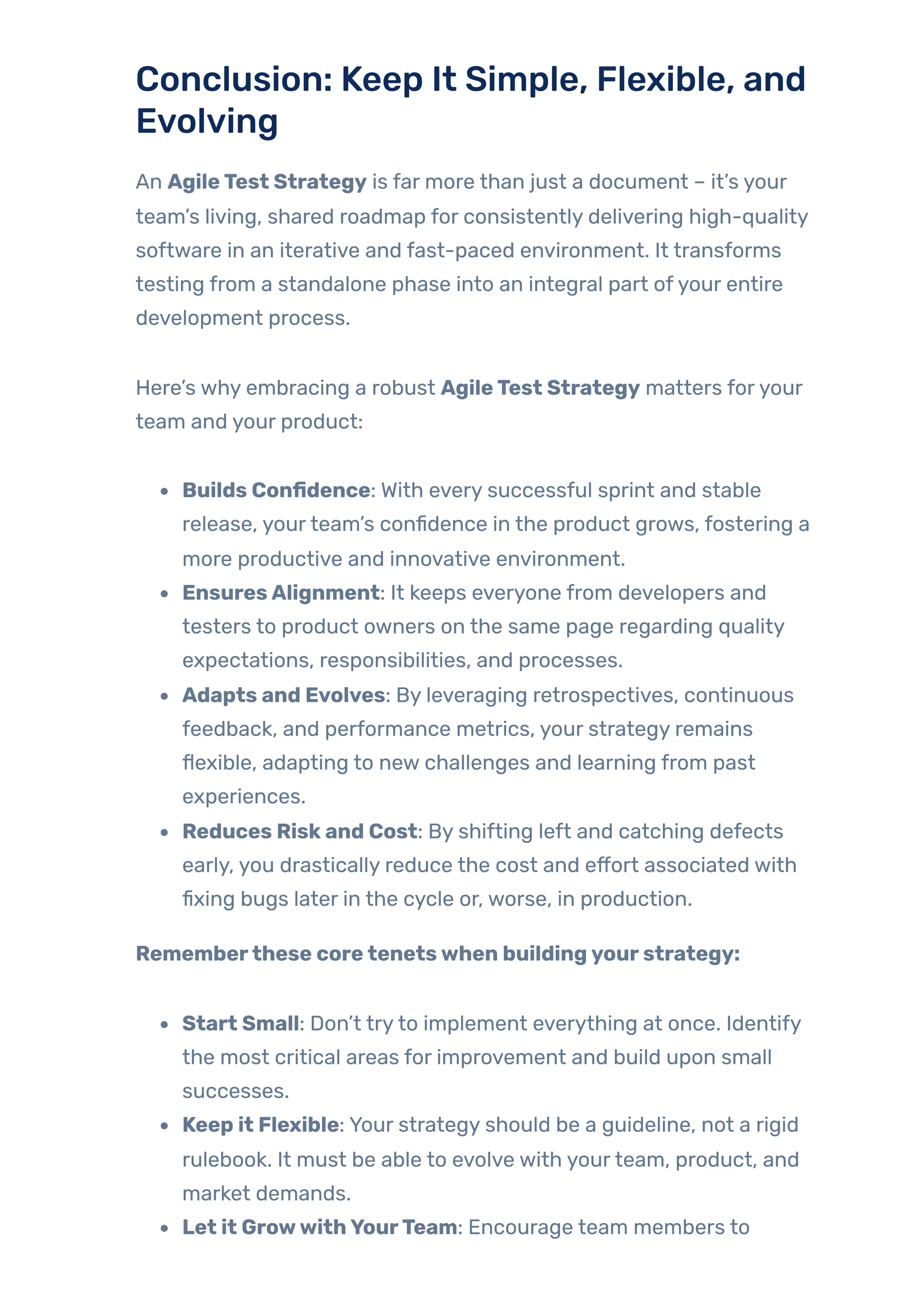 Conclusion: Keep It Simple, Flexible, and
Evolving
An AgileTest Strategy is far more than just a document – it’s your
team’s living, shared roadmap for consistently delivering high-quality
software in an iterative and fast-paced environment. It transforms
testing from a standalone phase into an integral part ofyour entire
development process.
Here’s why embracing a robust AgileTest Strategy matters foryour
team and your product:
Builds Confidence: With every successful sprint and stable
release, yourteam’s confidence in the product grows, fostering a
more productive and innovative environment.
EnsuresAlignment: It keeps everyone from developers and
testers to product owners on the same page regarding quality
expectations, responsibilities, and processes.
Adapts and Evolves: By leveraging retrospectives, continuous
feedback, and performance metrics, your strategy remains
flexible, adapting to new challenges and learning from past
experiences.
Reduces Riskand Cost: By shifting left and catching defects
early, you drastically reduce the cost and effort associated with
fixing bugs later in the cycle or, worse, in production.
Rememberthese coretenetswhen buildingyourstrategy:
Start Small: Don’t tryto implement everything at once. Identify
the most critical areas for improvement and build upon small
successes.
Keep it Flexible: Your strategy should be a guideline, not a rigid
rulebook. It must be able to evolve with yourteam, product, and
market demands.
Let it GrowwithYourTeam: Encourage team members to
 