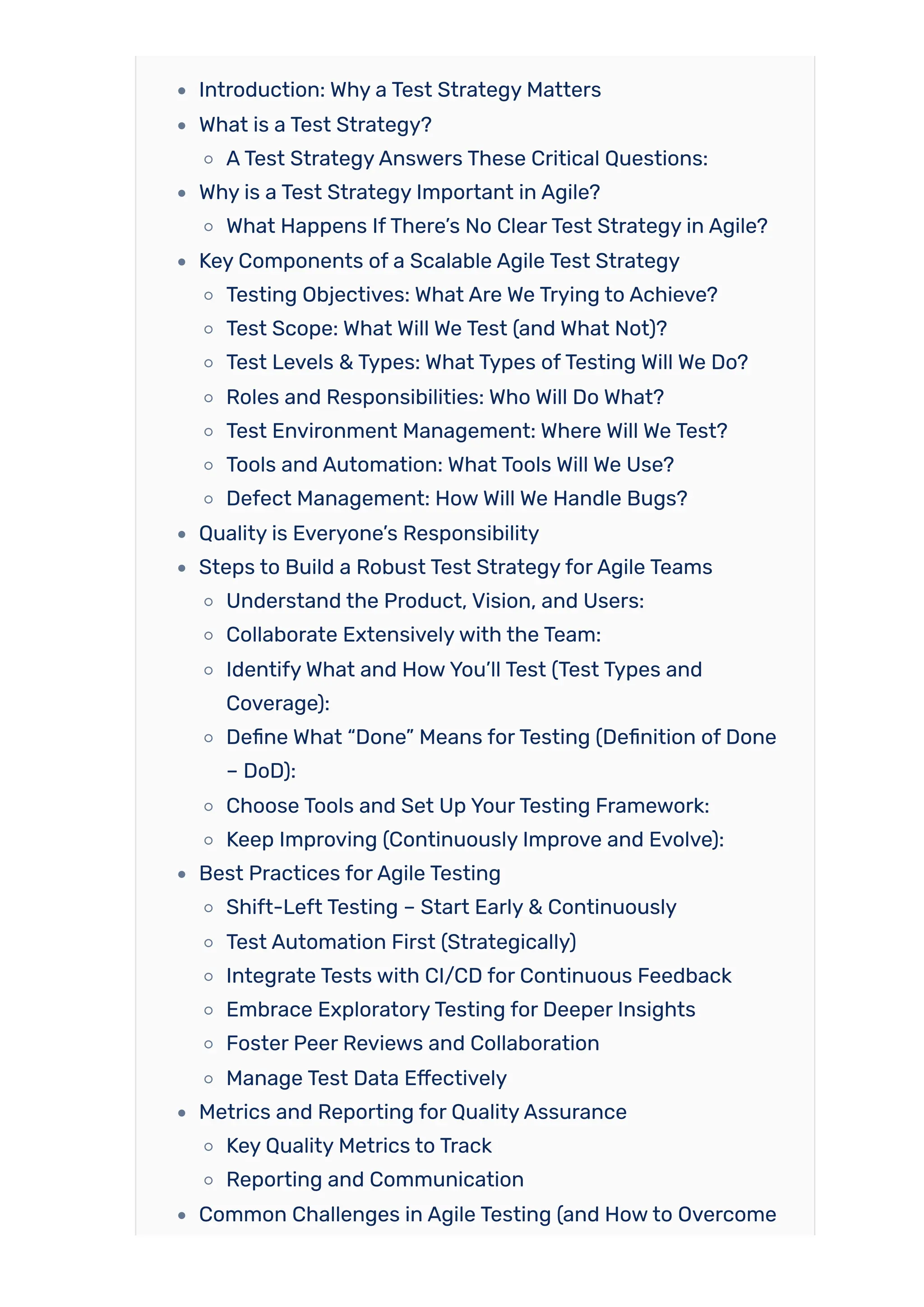 Introduction: Why a Test Strategy Matters
What is a Test Strategy?
ATest StrategyAnswers These Critical Questions:
Why is a Test Strategy Important in Agile?
What Happens IfThere’s No ClearTest Strategy in Agile?
Key Components of a Scalable Agile Test Strategy
Testing Objectives: What Are We Trying to Achieve?
Test Scope: What Will We Test (and What Not)?
Test Levels & Types: What Types ofTesting Will We Do?
Roles and Responsibilities: Who Will Do What?
Test Environment Management: Where Will We Test?
Tools and Automation: What Tools Will We Use?
Defect Management: HowWill We Handle Bugs?
Quality is Everyone’s Responsibility
Steps to Build a Robust Test StrategyforAgile Teams
Understand the Product, Vision, and Users:
Collaborate Extensivelywith the Team:
IdentifyWhat and HowYou’ll Test (Test Types and
Coverage):
Define What “Done” Means forTesting (Definition of Done
– DoD):
Choose Tools and Set Up YourTesting Framework:
Keep Improving (Continuously Improve and Evolve):
Best Practices forAgile Testing
Shift-Left Testing – Start Early & Continuously
Test Automation First (Strategically)
Integrate Tests with CI/CD for Continuous Feedback
Embrace ExploratoryTesting for Deeper Insights
Foster Peer Reviews and Collaboration
Manage Test Data Effectively
Metrics and Reporting for QualityAssurance
Key Quality Metrics to Track
Reporting and Communication
Common Challenges in Agile Testing (and Howto Overcome
 