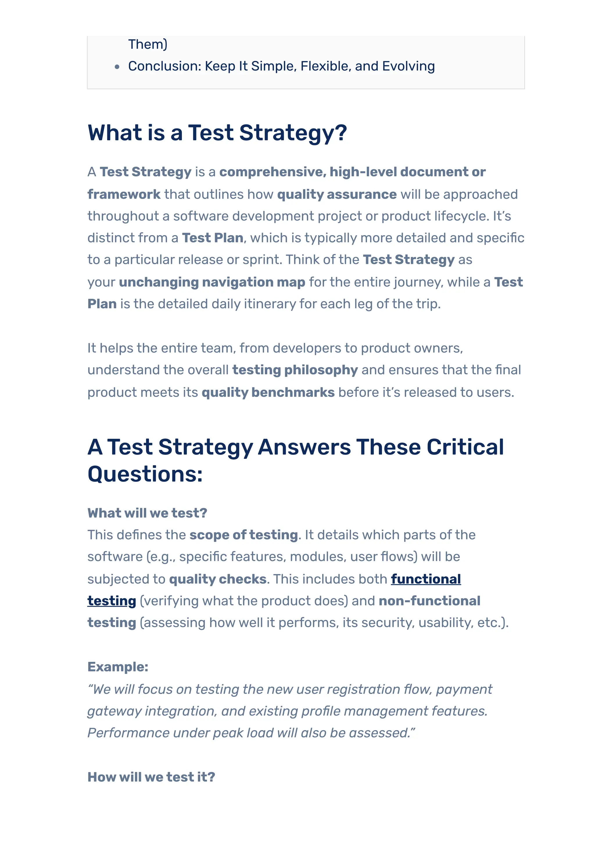 Them)
Conclusion: Keep It Simple, Flexible, and Evolving
What is aTest Strategy?
A Test Strategy is a comprehensive, high-level document or
framework that outlines how qualityassurance will be approached
throughout a software development project or product lifecycle. It’s
distinct from a Test Plan, which is typically more detailed and specific
to a particular release or sprint. Think ofthe Test Strategy as
your unchanging navigation map forthe entire journey, while a Test
Plan is the detailed daily itineraryfor each leg ofthe trip.
It helps the entire team, from developers to product owners,
understand the overall testing philosophy and ensures that the final
product meets its qualitybenchmarks before it’s released to users.
ATest StrategyAnswersThese Critical
Questions:
Whatwillwetest?
This defines the scope oftesting. It details which parts ofthe
software (e.g., specific features, modules, userflows) will be
subjected to qualitychecks. This includes both functional
testing (verifying what the product does) and non-functional
testing (assessing howwell it performs, its security, usability, etc.).
Example:
“We will focus on testing the new user registration flow, payment
gateway integration, and existing profile management features.
Performance under peak load will also be assessed.”
Howwillwetest it?
 