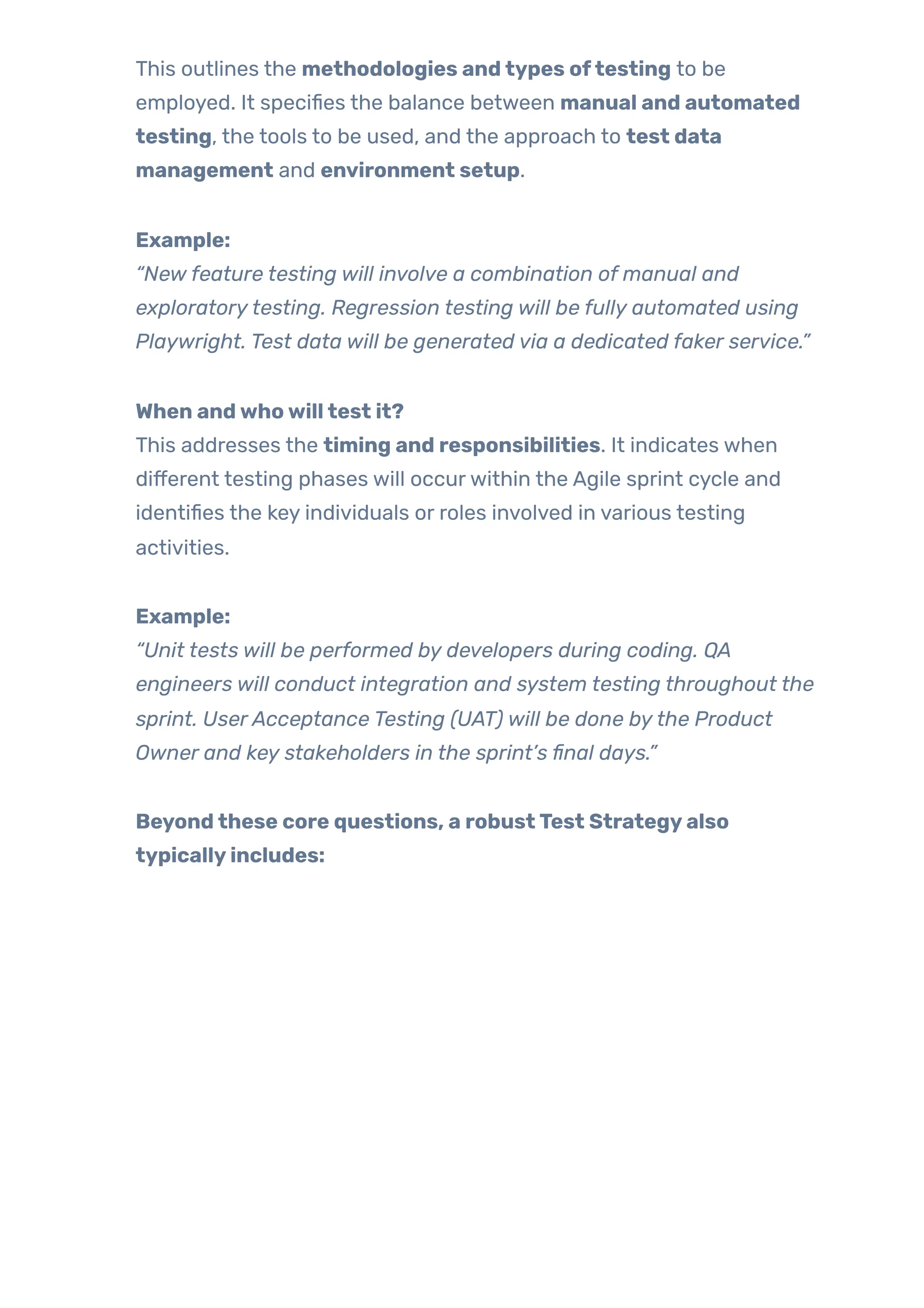 This outlines the methodologies andtypes oftesting to be
employed. It specifies the balance between manual and automated
testing, the tools to be used, and the approach to test data
management and environment setup.
Example:
“New feature testing will involve a combination of manual and
exploratorytesting. Regression testing will be fully automated using
Playwright. Test data will be generated via a dedicated faker service.”
When andwhowilltest it?
This addresses the timing and responsibilities. It indicates when
different testing phases will occurwithin the Agile sprint cycle and
identifies the key individuals or roles involved in various testing
activities.
Example:
“Unit tests will be performed by developers during coding. QA
engineers will conduct integration and system testing throughout the
sprint. UserAcceptance Testing (UAT) will be done bythe Product
Owner and key stakeholders in the sprint’s final days.”
Beyondthese core questions, a robustTest Strategyalso
typicallyincludes:
 