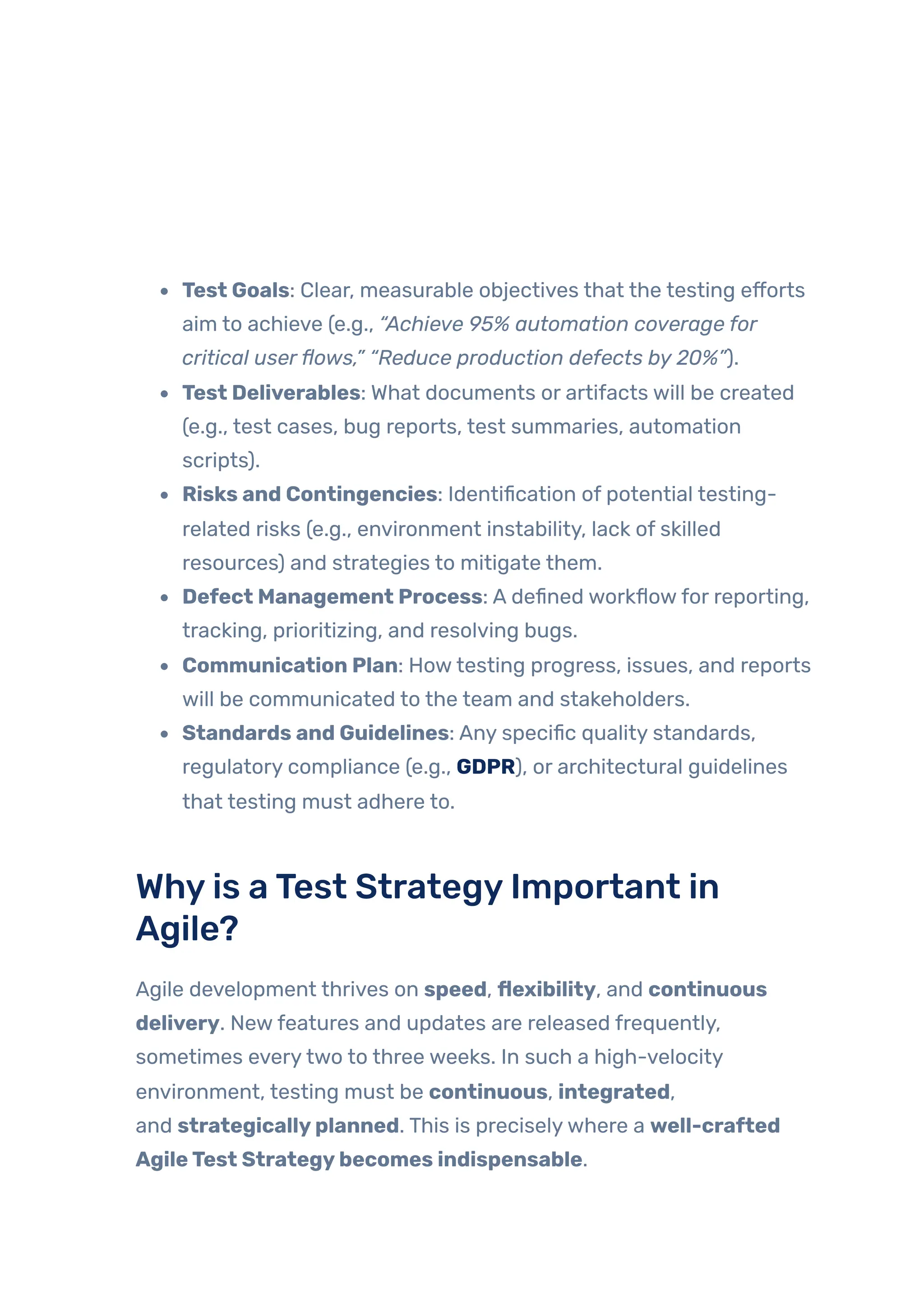 Test Goals: Clear, measurable objectives that the testing efforts
aim to achieve (e.g., “Achieve 95% automation coverage for
critical userflows,” “Reduce production defects by 20%”).
Test Deliverables: What documents or artifacts will be created
(e.g., test cases, bug reports, test summaries, automation
scripts).
Risks and Contingencies: Identification of potential testing-
related risks (e.g., environment instability, lack of skilled
resources) and strategies to mitigate them.
Defect Management Process: A defined workflowfor reporting,
tracking, prioritizing, and resolving bugs.
Communication Plan: Howtesting progress, issues, and reports
will be communicated to the team and stakeholders.
Standards and Guidelines: Any specific quality standards,
regulatory compliance (e.g., GDPR), or architectural guidelines
that testing must adhere to.
Whyis aTest StrategyImportant in
Agile?
Agile development thrives on speed, flexibility, and continuous
delivery. Newfeatures and updates are released frequently,
sometimes everytwo to three weeks. In such a high-velocity
environment, testing must be continuous, integrated,
and strategicallyplanned. This is preciselywhere a well-crafted
AgileTest Strategybecomes indispensable.
 