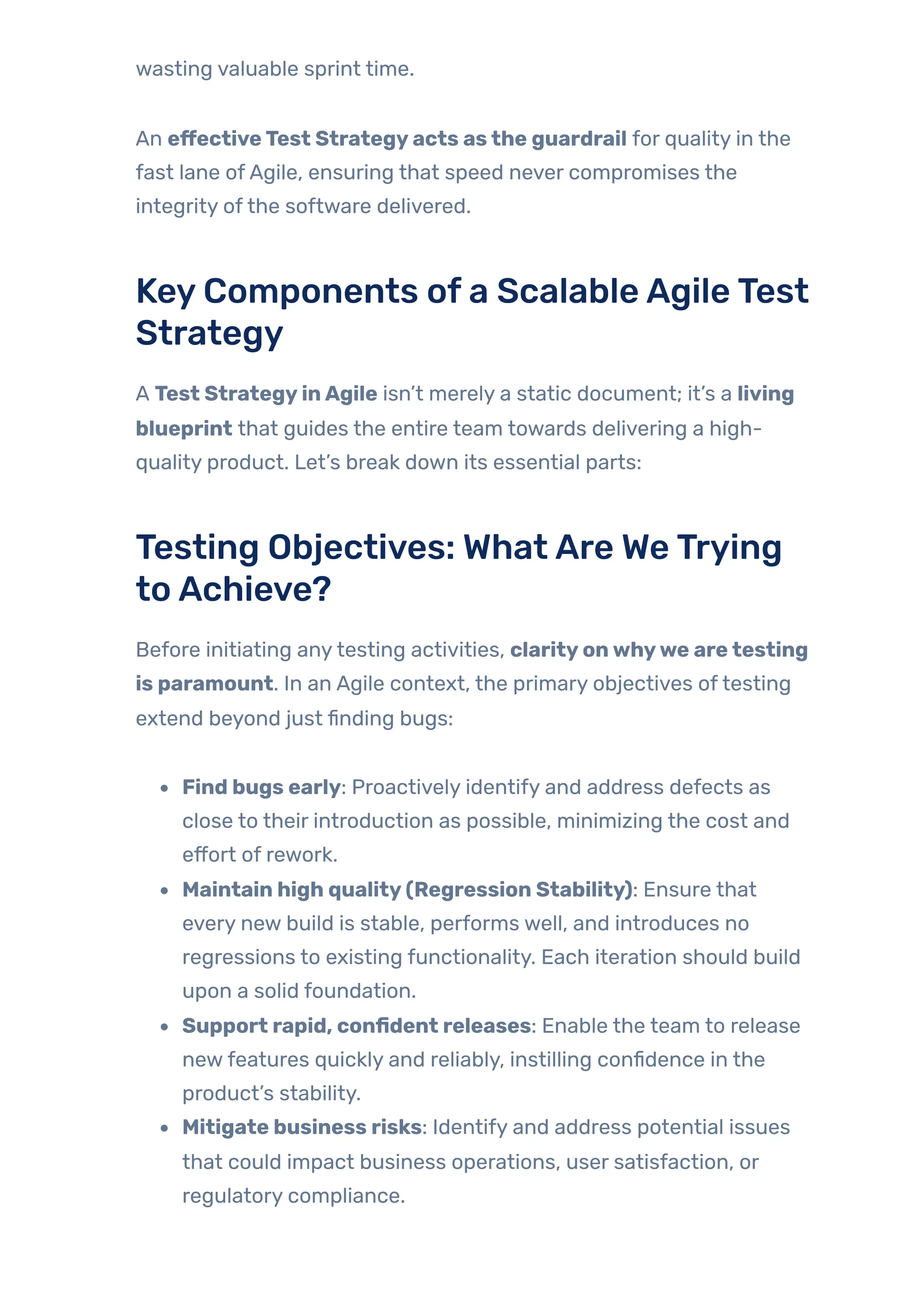 wasting valuable sprint time.
An effectiveTest Strategyacts asthe guardrail for quality in the
fast lane ofAgile, ensuring that speed never compromises the
integrity ofthe software delivered.
KeyComponents ofa ScalableAgileTest
Strategy
A Test StrategyinAgile isn’t merely a static document; it’s a living
blueprint that guides the entire team towards delivering a high-
quality product. Let’s break down its essential parts:
Testing Objectives: WhatAre WeTrying
toAchieve?
Before initiating anytesting activities, clarityonwhywe aretesting
is paramount. In an Agile context, the primary objectives oftesting
extend beyond just finding bugs:
Find bugs early: Proactively identify and address defects as
close to their introduction as possible, minimizing the cost and
effort of rework.
Maintain high quality(Regression Stability): Ensure that
every new build is stable, performs well, and introduces no
regressions to existing functionality. Each iteration should build
upon a solid foundation.
Support rapid, confident releases: Enable the team to release
newfeatures quickly and reliably, instilling confidence in the
product’s stability.
Mitigate business risks: Identify and address potential issues
that could impact business operations, user satisfaction, or
regulatory compliance.
 
