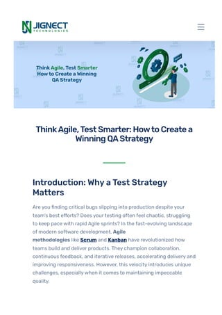Introduction: WhyaTest Strategy
Matters
Are you finding critical bugs slipping into production despite your
team’s best efforts? Does yourtesting often feel chaotic, struggling
to keep pace with rapid Agile sprints? In the fast-evolving landscape
of modern software development, Agile
methodologies like Scrum and Kanban have revolutionized how
teams build and deliver products. They champion collaboration,
continuous feedback, and iterative releases, accelerating delivery and
improving responsiveness. However, this velocity introduces unique
challenges, especiallywhen it comes to maintaining impeccable
quality.
ThinkAgile,TestSmarter:HowtoCreatea
WinningQAStrategy
 