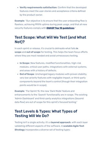 Verifyrequirements satisfaction: Confirm that the developed
features meet the user stories and acceptance criteria defined
bythe product owner.
Example: “Our objective is to ensure that the user onboarding flow is
flawless, achieving 99.9% uptime during peak usage, and that all new
securityfeatures complywith OWASPTop 10 guidelines.”
Test Scope: What Will WeTest (and What
Not)?
In each sprint or release, it’s crucial to delineate what falls in
scope and out ofscope fortesting. This helps the team focus efforts
where they are most needed and avoid unnecessarytesting.
In Scope: Newfeatures, modified functionalities, high-risk
modules, critical user paths, integrations with external systems,
and areas with a history of defects.
Out ofScope: Unchanged legacy modules with proven stability,
very low-priorityfeatures with negligible impact, orthird-party
components beyond the team’s control (though their integration
points would be in scope).
Example: “For Sprint 15, the new ‘Dark Mode’ feature and
enhancements to the ‘Search’ functionality are in scope. The existing
‘Admin Dashboard’ and third-party analytics integrations (beyond
data flow) are out of scope forthis sprint’s focused testing.”
Test Levels &Types: WhatTypes of
Testing Will We Do?
Testing isn’t a single activity; it’s a layered approach, with each layer
validating different aspects ofthe software. A scalableAgileTest
Strategy incorporates a diverse set oftesting types:
 