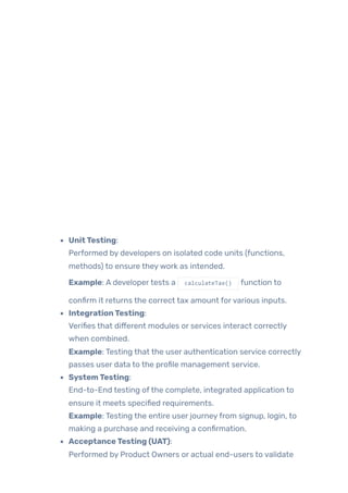 UnitTesting:
Performed by developers on isolated code units (functions,
methods) to ensure theywork as intended.
Example: A developertests a calculateTax() function to
confirm it returns the correct tax amount forvarious inputs.
IntegrationTesting:
Verifies that different modules or services interact correctly
when combined.
Example: Testing that the user authentication service correctly
passes user data to the profile management service.
SystemTesting:
End-to-End testing ofthe complete, integrated application to
ensure it meets specified requirements.
Example: Testing the entire user journeyfrom signup, login, to
making a purchase and receiving a confirmation.
AcceptanceTesting (UAT):
Performed by Product Owners or actual end-users to validate
 