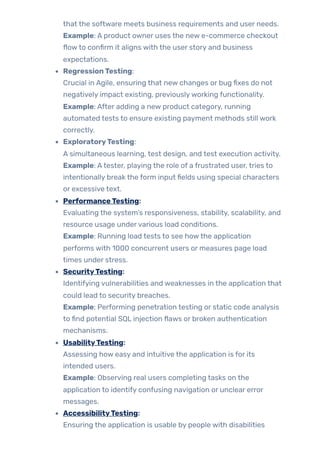 that the software meets business requirements and user needs.
Example: A product owner uses the new e-commerce checkout
flowto confirm it aligns with the user story and business
expectations.
RegressionTesting:
Crucial in Agile, ensuring that new changes or bug fixes do not
negatively impact existing, previouslyworking functionality.
Example: After adding a new product category, running
automated tests to ensure existing payment methods still work
correctly.
ExploratoryTesting:
A simultaneous learning, test design, and test execution activity.
Example: Atester, playing the role of a frustrated user, tries to
intentionally break the form input fields using special characters
or excessive text.
PerformanceTesting:
Evaluating the system’s responsiveness, stability, scalability, and
resource usage undervarious load conditions.
Example: Running load tests to see howthe application
performs with 1000 concurrent users or measures page load
times under stress.
SecurityTesting:
Identifying vulnerabilities and weaknesses in the application that
could lead to security breaches.
Example: Performing penetration testing or static code analysis
to find potential SQL injection flaws or broken authentication
mechanisms.
UsabilityTesting:
Assessing how easy and intuitive the application is for its
intended users.
Example: Observing real users completing tasks on the
application to identify confusing navigation or unclear error
messages.
AccessibilityTesting:
Ensuring the application is usable by people with disabilities
 