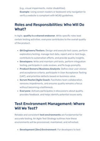 (e.g., visual impairments, motor disabilities).
Example: Using screen readers or keyboard-only navigation to
verify a website is compliant with WCAG guidelines.
Roles and Responsibilities: Who Will Do
What?
In Agile, qualityis a shared endeavor. While specific roles lead
certain testing activities, everyone contributes to the overall quality
ofthe product.
QAEngineers/Testers: Design and execute test cases, perform
exploratorytesting, manage test data, report and re-test bugs,
contribute to automation efforts, and provide quality insights.
Developers: Write and maintain unit tests, perform integration
testing, participate in code reviews, and fix bugs promptly.
Product Owners/BusinessAnalysts: Define clear user stories
and acceptance criteria, participate in UserAcceptance Testing
(UAT), and prioritize defects based on business value.
Scrum Master/Agile Coach: Facilitates team collaboration,
removes impediments, and ensures quality remains a focus
without becoming a bottleneck.
Everyone: Actively participates in discussions about quality,
provides feedback, and helps identify potential issues early.
Test Environment Management: Where
Will WeTest?
Reliable and consistent test environments are fundamental for
accurate testing. An Agile Test Strategy outlines howthese
environments will be provisioned, maintained, and refreshed.
Development (Dev) Environment: For developers to test
 