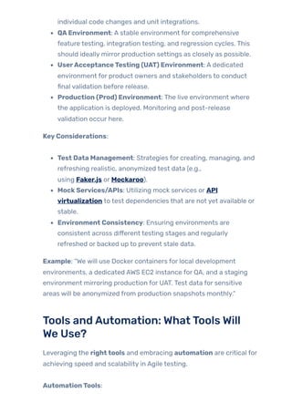 individual code changes and unit integrations.
QAEnvironment: A stable environment for comprehensive
feature testing, integration testing, and regression cycles. This
should ideally mirror production settings as closely as possible.
UserAcceptanceTesting (UAT) Environment: A dedicated
environment for product owners and stakeholders to conduct
final validation before release.
Production (Prod) Environment: The live environment where
the application is deployed. Monitoring and post-release
validation occur here.
KeyConsiderations:
Test Data Management: Strategies for creating, managing, and
refreshing realistic, anonymized test data (e.g.,
using Faker.js or Mockaroo).
MockServices/APIs: Utilizing mock services or API
virtualization to test dependencies that are not yet available or
stable.
Environment Consistency: Ensuring environments are
consistent across different testing stages and regularly
refreshed or backed up to prevent stale data.
Example: “We will use Docker containers for local development
environments, a dedicated AWS EC2 instance for QA, and a staging
environment mirroring production for UAT. Test data for sensitive
areas will be anonymized from production snapshots monthly.”
Tools andAutomation: WhatTools Will
We Use?
Leveraging the righttools and embracing automation are critical for
achieving speed and scalability in Agile testing.
AutomationTools:
 