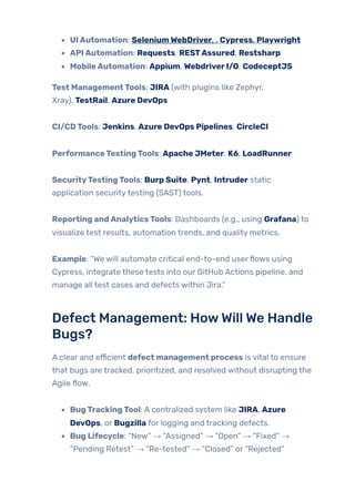 UIAutomation: SeleniumWebDriver, , Cypress, Playwright
APIAutomation: Requests, RESTAssured, Restsharp
MobileAutomation: Appium, WebdriverI/O, CodeceptJS
Test ManagementTools: JIRA (with plugins like Zephyr,
Xray), TestRail, Azure DevOps
CI/CDTools: Jenkins, Azure DevOps Pipelines, CircleCI
PerformanceTestingTools: Apache JMeter, K6, LoadRunner
SecurityTestingTools: Burp Suite, Pynt, Intruder static
application securitytesting (SAST) tools.
Reporting andAnalyticsTools: Dashboards (e.g., using Grafana) to
visualize test results, automation trends, and quality metrics.
Example: “We will automate critical end-to-end userflows using
Cypress, integrate these tests into our GitHub Actions pipeline, and
manage all test cases and defects within Jira.”
Defect Management: HowWill We Handle
Bugs?
A clear and efficient defect management process is vital to ensure
that bugs are tracked, prioritized, and resolved without disrupting the
Agile flow.
BugTrackingTool: A centralized system like JIRA, Azure
DevOps, or Bugzilla for logging and tracking defects.
Bug Lifecycle: “New” → “Assigned” → “Open” → “Fixed” →
“Pending Retest” → “Re-tested” → “Closed” or “Rejected”
 