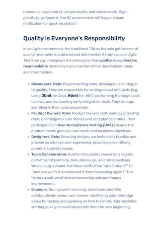 reproduce, expected vs. actual results, and screenshots. High-
priority bugs found in the QA environment will trigger a team
notification for quick resolution.”
Qualityis Everyone’s Responsibility
In an Agile environment, the traditional “QA as the sole gatekeeper of
quality” mentality is outdated and detrimental. Atruly scalable Agile
Test Strategy champions the philosophythat qualityis a collective
responsibility shared by every member ofthe development team
and stakeholders.
Developers’ Role: Beyond writing code, developers are integral
to quality. They are responsible forwriting robust unit tests (e.g.,
using JUnit for Java, NUnit for .NET), performing thorough code
reviews, and conducting early integration tests. Theyfix bugs
identified in their code proactively.
Product Owners’ Role: Product Owners contribute by providing
clear, unambiguous user stories and acceptance criteria. Their
participation in UserAcceptanceTesting (UAT) ensures the
product meets genuine user needs and business objectives.
Designers’ Role: Ensuring designs are technicallyfeasible and
provide an intuitive user experience, proactively identifying
potential usability issues.
Team Collaboration: Quality discussions should be a regular
part of sprint planning, daily stand-ups, and retrospectives.
When a bug is found, the focus shifts from “who broke it?” to
“how can we fix it and prevent it from happening again?” This
fosters a culture of shared ownership and continuous
improvement.
Example: During sprint planning, developers and QAs
collaboratively review user stories, identifying potential edge
cases fortesting and agreeing on howto handle data validation,
shifting quality considerations left from the very beginning.
 