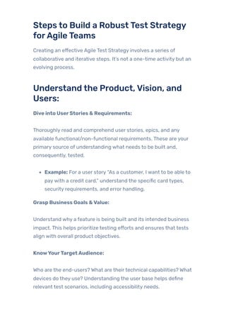 Steps to Build a RobustTest Strategy
forAgileTeams
Creating an effective Agile Test Strategy involves a series of
collaborative and iterative steps. It’s not a one-time activity but an
evolving process.
Understand the Product,Vision, and
Users:
Dive into UserStories & Requirements:
Thoroughly read and comprehend user stories, epics, and any
available functional/non-functional requirements. These are your
primary source of understanding what needs to be built and,
consequently, tested.
Example: For a user story “As a customer, I want to be able to
paywith a credit card,” understand the specific card types,
security requirements, and error handling.
Grasp Business Goals &Value:
Understand why a feature is being built and its intended business
impact. This helps prioritize testing efforts and ensures that tests
align with overall product objectives.
KnowYourTargetAudience:
Who are the end-users? What are theirtechnical capabilities? What
devices do they use? Understanding the user base helps define
relevant test scenarios, including accessibility needs.
 