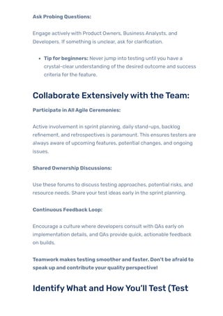 AskProbing Questions:
Engage activelywith Product Owners, Business Analysts, and
Developers. If something is unclear, ask for clarification.
Tipforbeginners: Never jump into testing until you have a
crystal-clear understanding ofthe desired outcome and success
criteria forthe feature.
Collaborate Extensivelywith theTeam:
Participate inAllAgile Ceremonies:
Active involvement in sprint planning, daily stand-ups, backlog
refinement, and retrospectives is paramount. This ensures testers are
always aware of upcoming features, potential changes, and ongoing
issues.
Shared Ownership Discussions:
Use these forums to discuss testing approaches, potential risks, and
resource needs. Share yourtest ideas early in the sprint planning.
Continuous FeedbackLoop:
Encourage a culture where developers consult with QAs early on
implementation details, and QAs provide quick, actionable feedback
on builds.
Teamworkmakestesting smootherandfaster. Don’t be afraidto
speakup and contributeyourqualityperspective!
IdentifyWhat and HowYou’llTest (Test
 