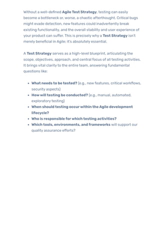 Without a well-defined AgileTest Strategy, testing can easily
become a bottleneck or, worse, a chaotic afterthought. Critical bugs
might evade detection, newfeatures could inadvertently break
existing functionality, and the overall stability and user experience of
your product can suffer. This is preciselywhy a Test Strategy isn’t
merely beneficial in Agile; it’s absolutely essential.
A Test Strategy serves as a high-level blueprint, articulating the
scope, objectives, approach, and central focus of all testing activities.
It brings vital clarityto the entire team, answering fundamental
questions like:
What needsto betested? (e.g., newfeatures, critical workflows,
security aspects)
Howwilltesting be conducted? (e.g., manual, automated,
exploratorytesting)
When shouldtesting occurwithintheAgile development
lifecycle?
Who is responsibleforwhichtesting activities?
Whichtools, environments, andframeworks will support our
quality assurance efforts?
 
