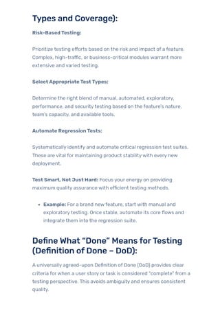 Types and Coverage):
Risk-BasedTesting:
Prioritize testing efforts based on the risk and impact of a feature.
Complex, high-traffic, or business-critical modules warrant more
extensive and varied testing.
SelectAppropriateTestTypes:
Determine the right blend of manual, automated, exploratory,
performance, and securitytesting based on the feature’s nature,
team’s capacity, and available tools.
Automate RegressionTests:
Systematically identify and automate critical regression test suites.
These are vital for maintaining product stabilitywith every new
deployment.
Test Smart, Not Just Hard: Focus your energy on providing
maximum quality assurance with efficient testing methods.
Example: For a brand newfeature, start with manual and
exploratorytesting. Once stable, automate its core flows and
integrate them into the regression suite.
Define What “Done” Means forTesting
(Definition ofDone – DoD):
A universally agreed-upon Definition of Done (DoD) provides clear
criteria forwhen a user story ortask is considered “complete” from a
testing perspective. This avoids ambiguity and ensures consistent
quality.
 