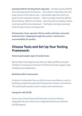 Example DoDforTesting (Team-Agreed): – All high-priority (P0/P1)
test cases passed forthe feature. – No critical or major (Severity 1/2)
bugs remain in the feature area. – Automated regression tests are
green forthe impacted modules. – Code coverage meets the defined
threshold (e.g., 80% for unit tests). – Security and accessibility checks
have been performed and passed. – The feature has been reviewed
bythe Product Owner and signed off.
Having clear,team-agreed criteria avoids confusion, prevents
featuresfrom “slippingthroughthe cracks,” and ensures
accountabilityforquality.
ChooseTools and Set UpYourTesting
Framework:
Select Lightweight,Agile-FriendlyTools:
Opt fortools that integrate well with yourAgile workflow and don’t
introduce unnecessary overhead. Prioritize those that support rapid
feedback and collaboration.
Build Reusable Frameworks:
Instead ofwriting tests from scratch for every newfeature, invest in
building reusable test automation frameworks, libraries, orfunctions.
This significantly speeds up test creation and maintenance.
Integratewith CI/CD:
Ensure your chosen tools and framework can be seamlessly
integrated into your Continuous Integration/Continuous Delivery
(CI/CD) pipeline.
 