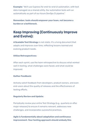 Example: “We’ll use Cypress for end-to-end UI automation, with test
data managed via a shared utility. Our automation tests will run
automatically as part of ourAzure DevOps CI pipeline.”
Remember,tools should empoweryourteam, not become a
burden ora bottleneck.
Keep Improving (ContinuouslyImprove
and Evolve):
AScalableTest Strategy is not static. It’s a living document that
adapts and improves overtime, reflecting lessons learned and
evolving product needs.
Utilize Retrospectives:
After each sprint, use the team retrospective to discuss what worked
well in testing, what challenges were faced, and what could be
improved.
GatherFeedback:
Actively solicit feedback from developers, product owners, and even
end-users about the quality of releases and the effectiveness of
testing efforts.
RegularlyReviewand Update:
Periodically reviewyour entire Test Strategy (e.g., quarterly or after
major releases) to ensure it remains relevant, addresses new
challenges, and incorporates successful practices.
Agile isfundamentallyabout adaptation and continuous
improvement.Yourtesting approach should embodythis
 