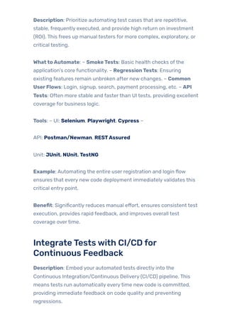 Description: Prioritize automating test cases that are repetitive,
stable, frequently executed, and provide high return on investment
(ROI). This frees up manual testers for more complex, exploratory, or
critical testing.
WhattoAutomate: – SmokeTests: Basic health checks ofthe
application’s core functionality. – RegressionTests: Ensuring
existing features remain unbroken after new changes. – Common
UserFlows: Login, signup, search, payment processing, etc. – API
Tests: Often more stable and fasterthan UI tests, providing excellent
coverage for business logic.
Tools: – UI: Selenium, Playwright, Cypress –
API: Postman/Newman, RESTAssured
Unit: JUnit, NUnit, TestNG
Example: Automating the entire user registration and login flow
ensures that every new code deployment immediatelyvalidates this
critical entry point.
Benefit: Significantly reduces manual effort, ensures consistent test
execution, provides rapid feedback, and improves overall test
coverage overtime.
IntegrateTestswith CI/CD for
Continuous Feedback
Description: Embed your automated tests directly into the
Continuous Integration/Continuous Delivery (CI/CD) pipeline. This
means tests run automatically everytime new code is committed,
providing immediate feedback on code quality and preventing
regressions.
 