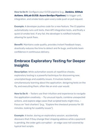 Howto Do It: Configure your CI/CD pipeline (e.g., Jenkins, GitHub
Actions, GitLab CI/CD, Azure DevOps Pipelines) to trigger unit,
integration, and smoke tests upon every code push or pull request.
Example: A developer pushes code for a newfeature. The CI pipeline
automatically runs unit tests, then API integration tests, and finally a
quick UI smoke test. If anyfail, the developer is notified instantly,
allowing for quick fixes.
Benefit: Maintains code quality, provides instant feedback loops,
drastically reduces the time to detect and fix bugs, and builds team
confidence in continuous delivery.
Embrace ExploratoryTesting forDeeper
Insights
Description: While automation excels at repetitive checks,
exploratorytesting is a powerful technique for discovering new,
unscripted bugs and usability issues. It involves testers
simultaneously learning about the application, designing tests on the
fly, and executing them, often like an end-userwould.
Howto Do It: – Testers use their intuition and experience to navigate
the application creatively. – Try unusual inputs, combine unexpected
actions, and explore edge cases that scripted tests might miss. –
Focus on “test charters” (e.g., “Explore the checkout process for 30
minutes, looking for usability issues”).
Example: Atester, during an exploratory session, accidentally
discovers that ifthey change their shipping address while a payment
is pending, the order gets corrupted – an edge case not covered by
typical test scripts.
 