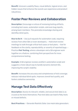 Benefit: Uncovers usabilityflaws, visual defects, logical errors, and
hidden issues that enhance the overall user experience and product
robustness.
FosterPeerReviews and Collaboration
Description: Encourage a culture of reviewing testing artifacts,
including test cases, automation scripts, and even bug reports,
among team members. This promotes knowledge sharing and
identifies blind spots.
Howto Do It: – Use pull requests for automation code, requiring
reviews from other QAs or even developers. – Hold short review
meetings to walk through critical test cases ortest plans. – Ask for
feedback on the clarity, reproducibility, or severity of reported bugs. –
Practice PairTesting, where a developer and a QA engineerwork
together on a feature, combining their perspectives for more
comprehensive testing.
Example: A QA engineer reviews another’s automation script and
suggests a more robust wayto handle dynamic element IDs,
improving the script’s stability.
Benefit: Increases the accuracy and completeness oftest coverage,
reduces individual blind spots, improves overall test quality, and
fosters collective ownership.
ManageTest Data Effectively
Description: Access to relevant, reliable, and secure test data is as
crucial as the tests themselves. Poortest data can lead to flakytests
or missed defects.
Best Practices: – Generate Realistic Data: Use mock data generators
 