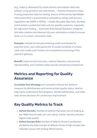 (e.g., Faker.js, Mockaroo) to create diverse and realistic data sets
without using sensitive real information. – Sanitize Production Data:
If using production data fortesting, ensure all Personally Identifiable
Information (PII) is anonymized or removed to complywith privacy
regulations like GDPR or HIPAA. – Create Reusable Data Sets: Develop
and maintain curated test data sets for specific scenarios, especially
for regression testing. – Automate Data Setup/Teardown: Integrate
test data creation and cleanup into your automation scripts to ensure
tests run in a clean, consistent state.
Example: Instead of manually entering credit card details for
payment tests, use a data generatorto create hundreds of unique,
valid, and invalid card numbers for comprehensive testing ofthe
payment gateway.
Benefit: Improves test accuracy, reduces flakiness, ensures test
reproducibility, and maintains data security and privacy compliance.
Metrics and Reporting forQuality
Assurance
AscalableTest Strategy isn’t complete without the abilityto
measure its effectiveness and communicate quality status. Metrics
help teams understand their progress, identify bottlenecks, and make
data-driven decisions for continuous improvement.
KeyQualityMetrics toTrack
Defect Density: Number of defects found per unit of code (e.g.,
per 1000 lines of code, per user story). A lower density indicates
higher code quality.
Defect Escape Rate: Number of defects found in production
divided bythe total number of defects found. A high escape rate
indicates issues with testing effectiveness.
 