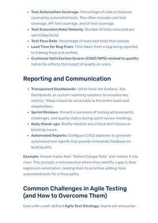 TestAutomation Coverage: Percentage of code orfeatures
covered by automated tests. This often includes unit test
coverage, API test coverage, and UI test coverage.
Test Execution Rate/Velocity: Number oftests executed per
sprint/day/build.
Test Pass Rate: Percentage of executed tests that passed.
LeadTimeforBug Fixes: Time taken from a bug being reported
to it being fixed and verified.
CustomerSatisfaction Scores (CSAT/NPS) relatedto quality:
Indirectly reflects the impact of quality on users.
Reporting and Communication
Transparent Dashboards: Utilize tools like Grafana, Jira
Dashboards, or custom reporting solutions to visualize key
metrics. These should be accessible to the entire team and
stakeholders.
Sprint Reviews: Present a summary oftesting achievements,
challenges, and quality status during sprint review meetings.
DailyStand-ups: Briefly mention any critical test failures or
blocking issues.
Automated Reports: Configure CI/CD pipelines to generate
automated test reports that provide immediate feedback on
build quality.
Example: Ateam tracks their “Defect Escape Rate” and notices it has
risen. This prompts a retrospective where they identify a gap in their
regression automation, leading them to prioritize adding more
automated tests for critical paths.
Common Challenges inAgileTesting
(and Howto OvercomeThem)
Even with a well-defined AgileTest Strategy, teams will encounter
 