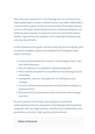 More than just a document, a Test Strategy acts as a shared vision,
aligning developers, testers, product owners, and other stakeholders.
It ensures that quality remains an inherent part ofthe Agile process,
not just a final gate. By providing structure, reducing ambiguity, and
fostering accountability, it empowers teams to consistently deliver
reliable, high-performing software, even undertight deadlines and
evolving requirements.
In this comprehensive guide, we’ll dive deep into everything you need
to knowto establish a robust and scalable Test StrategyforAgile
teams, including:
A clear, practical definition ofwhat a Test Strategy entails, with
real-world examples.
Why its importance is amplified in Agile development.
The essential components every effective Test Strategy should
encompass.
A pragmatic, step-by-step approach to crafting your own
strategy.
Common pitfalls teams encounter and actionable strategies to
overcome them.
Best practices to continuously refine and evolve your strategy
overtime.
Bythe conclusion ofthis blog, you will possess a profound
understanding of howto implement a Test Strategythat seamlessly
integrates with yourAgile process, amplifies team collaboration, and
guarantees consistent, high-quality product delivery.
Table ofContent
 