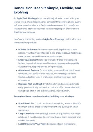 Conclusion: Keep It Simple, Flexible, and
Evolving
An AgileTest Strategy is far more than just a document – it’s your
team’s living, shared roadmap for consistently delivering high-quality
software in an iterative and fast-paced environment. It transforms
testing from a standalone phase into an integral part ofyour entire
development process.
Here’s why embracing a robust AgileTest Strategy matters foryour
team and your product:
Builds Confidence: With every successful sprint and stable
release, yourteam’s confidence in the product grows, fostering a
more productive and innovative environment.
EnsuresAlignment: It keeps everyone from developers and
testers to product owners on the same page regarding quality
expectations, responsibilities, and processes.
Adapts and Evolves: By leveraging retrospectives, continuous
feedback, and performance metrics, your strategy remains
flexible, adapting to new challenges and learning from past
experiences.
Reduces Riskand Cost: By shifting left and catching defects
early, you drastically reduce the cost and effort associated with
fixing bugs later in the cycle or, worse, in production.
Rememberthese coretenetswhen buildingyourstrategy:
Start Small: Don’t tryto implement everything at once. Identify
the most critical areas for improvement and build upon small
successes.
Keep it Flexible: Your strategy should be a guideline, not a rigid
rulebook. It must be able to evolve with yourteam, product, and
market demands.
Let it GrowwithYourTeam: Encourage team members to
 