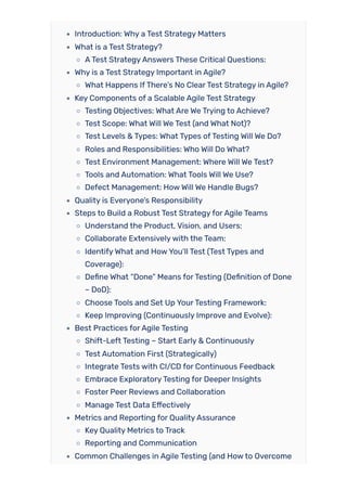Introduction: Why a Test Strategy Matters
What is a Test Strategy?
ATest StrategyAnswers These Critical Questions:
Why is a Test Strategy Important in Agile?
What Happens IfThere’s No ClearTest Strategy in Agile?
Key Components of a Scalable Agile Test Strategy
Testing Objectives: What Are We Trying to Achieve?
Test Scope: What Will We Test (and What Not)?
Test Levels & Types: What Types ofTesting Will We Do?
Roles and Responsibilities: Who Will Do What?
Test Environment Management: Where Will We Test?
Tools and Automation: What Tools Will We Use?
Defect Management: HowWill We Handle Bugs?
Quality is Everyone’s Responsibility
Steps to Build a Robust Test StrategyforAgile Teams
Understand the Product, Vision, and Users:
Collaborate Extensivelywith the Team:
IdentifyWhat and HowYou’ll Test (Test Types and
Coverage):
Define What “Done” Means forTesting (Definition of Done
– DoD):
Choose Tools and Set Up YourTesting Framework:
Keep Improving (Continuously Improve and Evolve):
Best Practices forAgile Testing
Shift-Left Testing – Start Early & Continuously
Test Automation First (Strategically)
Integrate Tests with CI/CD for Continuous Feedback
Embrace ExploratoryTesting for Deeper Insights
Foster Peer Reviews and Collaboration
Manage Test Data Effectively
Metrics and Reporting for QualityAssurance
Key Quality Metrics to Track
Reporting and Communication
Common Challenges in Agile Testing (and Howto Overcome
 