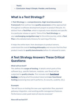 Them)
Conclusion: Keep It Simple, Flexible, and Evolving
What is aTest Strategy?
A Test Strategy is a comprehensive, high-level document or
framework that outlines how qualityassurance will be approached
throughout a software development project or product lifecycle. It’s
distinct from a Test Plan, which is typically more detailed and specific
to a particular release or sprint. Think ofthe Test Strategy as
your unchanging navigation map forthe entire journey, while a Test
Plan is the detailed daily itineraryfor each leg ofthe trip.
It helps the entire team, from developers to product owners,
understand the overall testing philosophy and ensures that the final
product meets its qualitybenchmarks before it’s released to users.
ATest StrategyAnswersThese Critical
Questions:
Whatwillwetest?
This defines the scope oftesting. It details which parts ofthe
software (e.g., specific features, modules, userflows) will be
subjected to qualitychecks. This includes both functional
testing (verifying what the product does) and non-functional
testing (assessing howwell it performs, its security, usability, etc.).
Example:
“We will focus on testing the new user registration flow, payment
gateway integration, and existing profile management features.
Performance under peak load will also be assessed.”
Howwillwetest it?
 