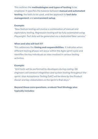 This outlines the methodologies andtypes oftesting to be
employed. It specifies the balance between manual and automated
testing, the tools to be used, and the approach to test data
management and environment setup.
Example:
“New feature testing will involve a combination of manual and
exploratorytesting. Regression testing will be fully automated using
Playwright. Test data will be generated via a dedicated faker service.”
When andwhowilltest it?
This addresses the timing and responsibilities. It indicates when
different testing phases will occurwithin the Agile sprint cycle and
identifies the key individuals or roles involved in various testing
activities.
Example:
“Unit tests will be performed by developers during coding. QA
engineers will conduct integration and system testing throughout the
sprint. UserAcceptance Testing (UAT) will be done bythe Product
Owner and key stakeholders in the sprint’s final days.”
Beyondthese core questions, a robustTest Strategyalso
typicallyincludes:
 