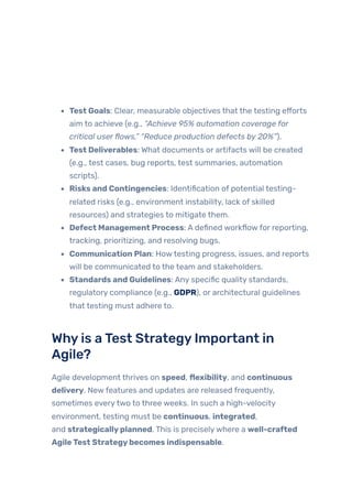 Test Goals: Clear, measurable objectives that the testing efforts
aim to achieve (e.g., “Achieve 95% automation coverage for
critical userflows,” “Reduce production defects by 20%”).
Test Deliverables: What documents or artifacts will be created
(e.g., test cases, bug reports, test summaries, automation
scripts).
Risks and Contingencies: Identification of potential testing-
related risks (e.g., environment instability, lack of skilled
resources) and strategies to mitigate them.
Defect Management Process: A defined workflowfor reporting,
tracking, prioritizing, and resolving bugs.
Communication Plan: Howtesting progress, issues, and reports
will be communicated to the team and stakeholders.
Standards and Guidelines: Any specific quality standards,
regulatory compliance (e.g., GDPR), or architectural guidelines
that testing must adhere to.
Whyis aTest StrategyImportant in
Agile?
Agile development thrives on speed, flexibility, and continuous
delivery. Newfeatures and updates are released frequently,
sometimes everytwo to three weeks. In such a high-velocity
environment, testing must be continuous, integrated,
and strategicallyplanned. This is preciselywhere a well-crafted
AgileTest Strategybecomes indispensable.
 