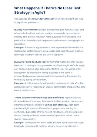 What Happens IfThere’s No ClearTest
StrategyinAgile?
The absence of a robusttest strategy in an Agile context can lead
to significant problems:
QualityMayPlummet: Without a predefined plan forwhat, how, and
when to test, critical features or edge cases might be overlooked
entirely. This directly results in more bugs and errors slipping into
production, severely impacting user experience and damaging brand
reputation.
Example: Afinancial app releases a new payment feature without a
strategyfor performance testing. Under peak load, the app crashes,
leading to lost transactions and userfrustration.
BugsAre FoundToo Late (CostlyRework): Agile’s essence is early
feedback. Iftesting is disorganized or an afterthought, defects might
only surface during user acceptance testing (UAT) or, worse, after
deployment to production. Fixing bugs late in the cycle is
exponentially more expensive and time-consuming than catching
them early during development.
Example: A critical securityvulnerability is discovered only afterthe
application is live, requiring an urgent, costly hotfix and potential data
breach notifications.
Teams Become Uncoordinated and Inefficient: Agile mandates
close collaboration among developers, testers, product owners, and
other stakeholders. Without a unifiedtest strategy, each team
member might adopt a different testing approach, leading to
confusion, duplicated efforts, missed handovers, and overall project
delays. Quality becomes “someone else’s problem” ratherthan a
shared responsibility.
Example: Developers write unit tests, but QAs don’t knowthe scope,
leading to redundant UI tests for already covered functionality,
 