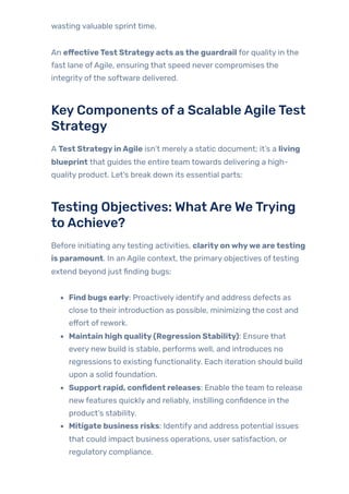 wasting valuable sprint time.
An effectiveTest Strategyacts asthe guardrail for quality in the
fast lane ofAgile, ensuring that speed never compromises the
integrity ofthe software delivered.
KeyComponents ofa ScalableAgileTest
Strategy
A Test StrategyinAgile isn’t merely a static document; it’s a living
blueprint that guides the entire team towards delivering a high-
quality product. Let’s break down its essential parts:
Testing Objectives: WhatAre WeTrying
toAchieve?
Before initiating anytesting activities, clarityonwhywe aretesting
is paramount. In an Agile context, the primary objectives oftesting
extend beyond just finding bugs:
Find bugs early: Proactively identify and address defects as
close to their introduction as possible, minimizing the cost and
effort of rework.
Maintain high quality(Regression Stability): Ensure that
every new build is stable, performs well, and introduces no
regressions to existing functionality. Each iteration should build
upon a solid foundation.
Support rapid, confident releases: Enable the team to release
newfeatures quickly and reliably, instilling confidence in the
product’s stability.
Mitigate business risks: Identify and address potential issues
that could impact business operations, user satisfaction, or
regulatory compliance.
 