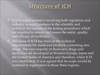 ICH is a joint initiative involving both regulators and industry as equal partners in the scientific and technical discussions of the testing procedures which are required to ensure and assess the safety, quality and efficacy of medicines. The focus of ICH has been on the technical requirements for medicinal products containing new drugs. The vast majority of those new drugs and medicines are developed in Western Europe, Japan and the United States of America and therefore, when ICH was established, it was agreed that its scope would be confined to registration in those three regions. 